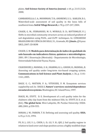 plains. Soil Science Society of America Journal, v. 64, p. 2115-2124,
2000.
CAMBARDELLA, C. A.; MOORMAN, T. B.; ANDREWS, S. S.; KARLEN, D. L.
Watershed-scale assessment of soil quality in the loess hills of
southwestIowa.Soil&TillageResearch,v.78,p.237-247,2004.
CHAER, G. M.; FERNANDES, M. F.; MYROLD, D. D.; BOTTOMLEY, P. J.
Shifts in microbial community structure across an induced gradient of
soil degradation using PLFA-, and CLPP- techniques. In: CONGRESSO
BRASILEIRO DE CIÊNCIA DO SOLO, 31., Gramado, RS. [Anais...] Viçosa:
SBCS,2007.CD-ROM
CHAER, G. M. Modelo para determinação de índice de qualidade do
solo baseado em indicadores físicos, químicos e microbiológicos.
2001. 89 f. Dissertação (Mestrado) - Departamento de Microbiologia,
UniversidadeFederaldeViçosa,Viçosa.
CHAUDHURY, J.; MANDAL, U. K.; SHARMA, K. L.; GHOSH, H.; MANDAL, B.
Assessing soil quality under long-term rice-based cropping system.
Communications in Soil Science and Plant Analysis, v. 36, p. 1141-
1161,2005.
DAILY, G. C.; MATSON, P. A.; VITOUSEK, P. M. Ecosystem services
suppliedbysoil.In: DAILY,G.Nature'sservices:societaldependence
onnaturalecosystems.Washington,DC:IslandPress,1997.
DIACK, M.; STOTT, D. E. Development of a soil quality index for the
chalmers silty clay loam from the midwest USA. In: STOTT, D. E. et al.
(Ed.). The global farm. West Lafayette, IN: Purdue University: USDA-
ARS,2001.p.550-555.
DORAN, J. W.; PARKIN, T. B. Defining and assessing soil quality. SSSA,
n.35,p.3-21,1994.
FU, B. J.; LIU, S .L.; CHEN, L. D.; LU, Y .H.; QIU, J. Soil quality regime in
relation to land cover and slope position across a highly modified slope
321
 