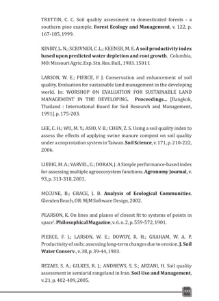 TRETTIN, C. C. Soil quality assessment in domesticated forests - a
southern pine example. Forest Ecology and Management, v. 122, p.
167-185,1999.
KINIRY, L. N.; SCRIVNER, C .L.; KEENER, M. E. A soil productivity index
based upon predicted water depletion and root growth. Columbia,
MO:MissouriAgric.Exp.Stn.Res.Bull.,1983.1501f.
LARSON, W. E.; PIERCE, F. J. Conservation and enhancement of soil
quality. Evaluation for sustainable land management in the developing
world. In: WORSHOP ON EVALUATION FOR SUSTAINABLE LAND
MANAGEMENT IN THE DEVELOPING. Proceedings... [Bangkok,
Thailand : International Board for Soil Research and Management,
1991].p.175-203.
LEE, C. H.; WU, M. Y.; ASIO, V. B.; CHEN, Z. S. Using a soil quality index to
assess the effects of applying swine manure compost on soil quality
underacroprotationsysteminTaiwan.SoilScience,v.171,p.210-222,
2006.
LIEBIG, M.A.;VARVEL,G.;DORAN,J.ASimpleperformance-basedindex
for assessing multiple agroecosystem functions. Agronomy Journal, v.
93,p.313-318,2001.
MCCUNE, B.; GRACE, J. B. Analysis of Ecological Communities.
GlendenBeach,OR:MjMSoftwareDesign,2002.
PEARSON, K. On lines and planes of closest fit to systems of points in
space'.PhilosophicalMagazine,v.6.n.2,p.559-572,1901.
PIERCE, F. J.; LARSON, W. E.; DOWDY, R. H.; GRAHAM, W. A. P.
Productivity of soils:assessinglong-term changes due to erosion. J. Soil
WaterConserv.,v.38,p.39-44,1983.
REZAEI, S. A.; GILKES, R. J.; ANDREWS, S. S.; ARZANI, H. Soil quality
assessment in semiarid rangeland in Iran. Soil Use and Management,
v.21,p.402-409,2005.
323
 