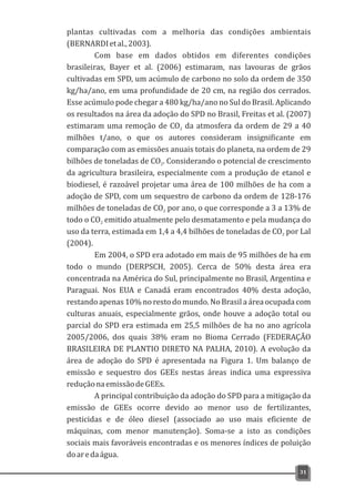 plantas cultivadas com a melhoria das condições ambientais
(BERNARDIetal.,2003).
Com base em dados obtidos em diferentes condições
brasileiras, Bayer et al. (2006) estimaram, nas lavouras de grãos
cultivadas em SPD, um acúmulo de carbono no solo da ordem de 350
kg/ha/ano, em uma profundidade de 20 cm, na região dos cerrados.
Esse acúmulo pode chegar a 480 kg/ha/ano no Sul do Brasil. Aplicando
os resultados na área da adoção do SPD no Brasil, Freitas et al. (2007)
estimaram uma remoção de CO da atmosfera da ordem de 29 a 402
milhões t/ano, o que os autores consideram insignificante em
comparação com as emissões anuais totais do planeta, na ordem de 29
bilhões de toneladas de CO . Considerando o potencial de crescimento2
da agricultura brasileira, especialmente com a produção de etanol e
biodiesel, é razoável projetar uma área de 100 milhões de ha com a
adoção de SPD, com um sequestro de carbono da ordem de 128-176
milhões de toneladas de CO por ano, o que corresponde a 3 a 13% de2
todo o CO emitido atualmente pelo desmatamento e pela mudança do2
uso da terra, estimada em 1,4 a 4,4 bilhões de toneladas de CO por Lal2
(2004).
Em 2004, o SPD era adotado em mais de 95 milhões de ha em
todo o mundo (DERPSCH, 2005). Cerca de 50% desta área era
concentrada na América do Sul, principalmente no Brasil, Argentina e
Paraguai. Nos EUA e Canadá eram encontrados 40% desta adoção,
restando apenas 10% no resto do mundo. No Brasil a área ocupada com
culturas anuais, especialmente grãos, onde houve a adoção total ou
parcial do SPD era estimada em 25,5 milhões de ha no ano agrícola
2005/2006, dos quais 38% eram no Bioma Cerrado (FEDERAÇÃO
BRASILEIRA DE PLANTIO DIRETO NA PALHA, 2010). A evolução da
área de adoção do SPD é apresentada na Figura 1. Um balanço de
emissão e sequestro dos GEEs nestas áreas indica uma expressiva
reduçãonaemissãodeGEEs.
A principal contribuição da adoção do SPD para a mitigação da
emissão de GEEs ocorre devido ao menor uso de fertilizantes,
pesticidas e de óleo diesel (associado ao uso mais eficiente de
máquinas, com menor manutenção). Soma-se a isto as condições
sociais mais favoráveis encontradas e os menores índices de poluição
doaredaágua.
31
 