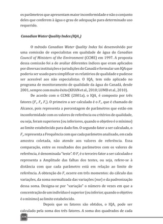 os parâmetros que apresentam maior inconformidade e não o conjunto
deles que conferem à água o grau de adequação para determinado uso
requerido.
CanadianWaterQualityIndex(IQA )C
O método Canadian Water Quality Index foi desenvolvido por
uma comissão de especialistas em qualidade de água do Canadian
Council of Ministers of the Environment (CCME) em 1997. A proposta
dessa comissão foi a de avaliar diferentes índices que eram aplicados
pordiversasinstituiçõesejurisdiçõesdoCanadáeformularumIQAque
poderia ser usado para simplificar os relatórios de qualidade e pudesse
ser acessível aos não especialistas. O IQA tem sido aplicado noC
programa de monitoramento de qualidade da água do Canadá, desde
2001,semprecommuitoêxito(KHANetal.,2010;LUMBetal.,2010).
De acordo com o CCME (2001a), o IQA é composto por trêsC
fatores (F , F , F ). O primeiro a ser calculado é o F , que é chamado de1 2 3 1
Alcance, pois representa a porcentagem de parâmetros que estão em
inconformidade com os valores de referência ou critérios de qualidade,
ou seja, foram superiores (ou inferiores, quando o objetivo é o mínimo)
ao limite estabelecido para dado fim. O segundo fator a ser calculado, o
F ,representaaFrequênciacomquecadaparâmetroanalisado,emcada2
amostra coletada, não atende aos valores de referência. Essa
comparação, entre os resultados dos parâmetros com os valores de
referência, é denominada “teste”. O F é o terceiro fator a ser calculado e3
representa a Amplitude das falhas dos testes, ou seja, refere-se à
distância com que cada parâmetro está em relação ao limite de
referência. A obtenção do F ocorre em três momentos: do cálculo das3
variações, da soma normalizada das variações (nse) e da padronização
dessa soma. Designa-se por "variação" o número de vezes em que a
concentraçãodeumindivíduoésuperior(ouinferior,quandooobjetivo
éomínimo)aolimiteestabelecido.
Depois que os fatores são obtidos, o IQA pode serC
calculado pela soma dos três fatores. A soma dos quadrados de cada
334
 