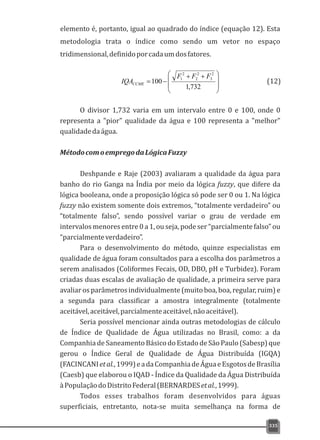 elemento é, portanto, igual ao quadrado do índice (equação 12). Esta
metodologia trata o índice como sendo um vetor no espaço
tridimensional,definidoporcadaumdosfatores.
335
÷
÷
ø
ö
ç
ç
è
æ ++
-=
732,1
100
2
3
2
2
2
1 FFF
IQACCME
O divisor 1,732 varia em um intervalo entre 0 e 100, onde 0
representa a "pior" qualidade da água e 100 representa a "melhor"
qualidadedaágua.
MétodocomoempregodaLógicaFuzzy
Deshpande e Raje (2003) avaliaram a qualidade da água para
banho do rio Ganga na Índia por meio da lógica fuzzy, que difere da
lógica booleana, onde a proposição lógica só pode ser 0 ou 1. Na lógica
fuzzy não existem somente dois extremos, “totalmente verdadeiro” ou
“totalmente falso”, sendo possível variar o grau de verdade em
intervalos menores entre 0 a 1, ou seja, pode ser “parcialmente falso” ou
“parcialmenteverdadeiro”.
Para o desenvolvimento do método, quinze especialistas em
qualidade de água foram consultados para a escolha dos parâmetros a
serem analisados (Coliformes Fecais, OD, DBO, pH e Turbidez). Foram
criadas duas escalas de avaliação de qualidade, a primeira serve para
avaliar os parâmetros individualmente (muito boa, boa, regular, ruim) e
a segunda para classificar a amostra integralmente (totalmente
aceitável,aceitável,parcialmenteaceitável,nãoaceitável).
Seria possível mencionar ainda outras metodologias de cálculo
de Índice de Qualidade de Água utilizadas no Brasil, como: a da
Companhia de Saneamento Básico do Estado de São Paulo (Sabesp) que
gerou o Índice Geral de Qualidade de Água Distribuída (IGQA)
(FACINCANIetal.,1999)eadaCompanhiadeÁguaeEsgotosdeBrasília
(Caesb) que elaborou o IQAD - Índice da Qualidade da Água Distribuída
àPopulaçãodoDistritoFederal(BERNARDESetal.,1999).
Todos esses trabalhos foram desenvolvidos para águas
superficiais, entretanto, nota-se muita semelhança na forma de
(12)
 