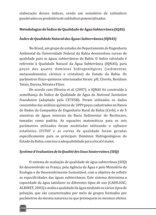 MetodologiasdeÍndicedeQualidadedeÁguaSubterrânea(IQAS)
ÍndicedeQualidadeNaturaldasÁguasSubterrâneas(IQNAS)
No Brasil, um grupo de estudos do Departamento de Engenharia
Ambiental da Universidade Federal da Bahia desenvolveu curvas de
qualidade para as águas subterrâneas da Bahia. O índice calculado é
referente à Qualidade Natural da Água Subterrânea (IQNAS), para
poços dos quatro domínios hidrogeológicos (sedimentar,
metassedimentar, cárstico e cristalino) do Estado da Bahia. Os
parâmetros físico-químicos selecionados foram: pH, Cloreto, Resíduos
Totais,Dureza,NitratoeFlúor.
De acordo com Oliveira et al. (2007), o IQNAS foi construído à
semelhança do Índice de Qualidade de Água da National Sanitation
Foundation (adaptado pela CETESB). Foram utilizados os dados
consistidos das análises químicas de 1899 poços cadastrados no Banco
de Dados da Companhia de Engenharia Rural da Bahia (Cerb), e de 5
amostras de águas minerais da Bacia Sedimentar do Recôncavo,
tomadas como padrão. As equações matemáticas para os seis
parâmetros utilizados foram modeladas utilizando o software
estatístico SYSTAT e as curvas de qualidade foram geradas
especificamente para os principais Domínios Hidrogeológicos do
EstadodaBahia,comissoaadequabilidadeparaolocalémaior.
Systèmed'évaluationdelaQualitédesEauxSouterraines(SEQ)
O sistema de avaliação de qualidade de água subterrânea (SEQ)
foi desenvolvido na França, pela Agência da Água e pelo Ministério da
Ecologia e do Desenvolvimento Sustentável, com o objetivo de refletir
as especificidades das águas subterrâneas. Este sistema determina a
capacidade da água satisfazer os diferentes tipos de uso (CADILHAC;
ALBINET,2003)eavaliaaqualidadedaáguamedindoosváriostiposde
poluição, que são caracterizados por meio de grupos formados por
parâmetros da mesma natureza ou que provoquem os mesmos efeitos.
336
elaboração desses índices, sendo um somatório de subíndices
ponderadosouprodutóriodesubíndicespotencializados.
 
