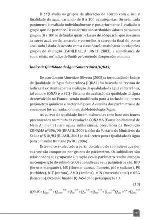 O SEQ avalia os grupos de alteração de acordo com o uso e
finalidade da água, variando de 0 a 100 as categorias. Ou seja, cada
parâmetro é avaliado individualmente e posteriormente é avaliado o
grupo que ele pertence. Dessa forma, são atribuídos valores para esses
grupos (0 a 100) e definidas quatro classes de adequação que possuem
as cores azul, verde, amarelo e vermelho. A categoria final do ponto
analisado é dada de acordo com a classificação mais baixa obtida pelos
grupos de alteração (CADILHAC; ALBINET, 2003), a semelhança de
comoéfeitonoÍndicedeSmithpelométododooperadormínimo.
ÍndicedeQualidadedeÁguaSubterrânea(IQUAS)
De acordo com Almeida e Oliveira (2008) a formulação do Índice
de Qualidade de Água Subterrânea (IQUAS) foi baseada na revisão de
índices já existentes para a avaliação da qualidade da água subterrânea,
tal como o IQNAS e o SEQ - Sistema de avaliação da qualidade da água
desenvolvido na França, sendo modificado para a inclusão de outros
parâmetros químicos e bacteriológicos. A escolha dos parâmetros e de
seuspesosfoirealizadapormeiodaMetodologiaDelphi.
As curvas de qualidade foram elaboradas com base nos teores
preconizados na minuta da resolução CONAMA (Conselho Nacional de
Meio Ambiente) para águas subterrâneas, precursora da Resolução
CONAMA nº396/08 (BRASIL, 2008); além da Portaria do Ministério da
Saúdenº518/04(BRASIL,2004)edaDiretrizparaaQualidadedaÁgua
paraConsumoHumano(WHO,2006).
Este índice é calculado a partir do cálculo de subíndices que por
sua vez são compostos por grupos de parâmetros. Os subíndices são
relacionados aos grupos de alteração e cada parâmetro recebe um peso
na composição do subíndice. Os subíndices e seus parâmetros são: BIO
(ferro e manganês), MS (cloreto, dureza, fluoreto, pH e sulfatos), PS
(turbidez), NIT (nitrato), AMO (amônia), MIN (mercúrio total) e ORG
(benzeno).OcálculofinaldoIQUASédadopelaequação13.
337
19,006,006,019,006,019,006,019,0
ORGMINAMONITPSMSFEMNBIO QQQQQQQQIQUAS ´´´´´´´=
(13)
 