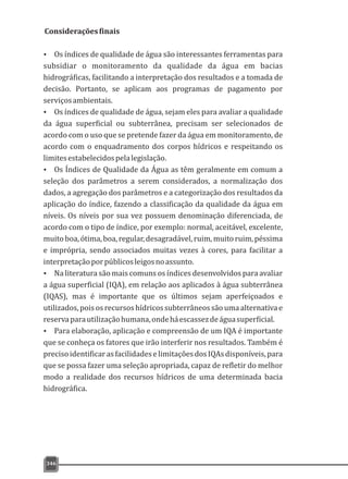 346
Consideraçõesfinais
Ÿ Os índices de qualidade de água são interessantes ferramentas para
subsidiar o monitoramento da qualidade da água em bacias
hidrográficas, facilitando a interpretação dos resultados e a tomada de
decisão. Portanto, se aplicam aos programas de pagamento por
serviçosambientais.
Ÿ Os índices de qualidade de água, sejam eles para avaliar a qualidade
da água superficial ou subterrânea, precisam ser selecionados de
acordo com o uso que se pretende fazer da água em monitoramento, de
acordo com o enquadramento dos corpos hídricos e respeitando os
limitesestabelecidospelalegislação.
Ÿ Os Índices de Qualidade da Água as têm geralmente em comum a
seleção dos parâmetros a serem considerados, a normalização dos
dados, a agregação dos parâmetros e a categorização dos resultados da
aplicação do índice, fazendo a classificação da qualidade da água em
níveis. Os níveis por sua vez possuem denominação diferenciada, de
acordo com o tipo de índice, por exemplo: normal, aceitável, excelente,
muitoboa, ótima, boa, regular,desagradável,ruim,muitoruim,péssima
e imprópria, sendo associados muitas vezes à cores, para facilitar a
interpretaçãoporpúblicosleigosnoassunto.
Ÿ Na literatura são mais comuns os índices desenvolvidos para avaliar
a água superficial (IQA), em relação aos aplicados à água subterrânea
(IQAS), mas é importante que os últimos sejam aperfeiçoados e
utilizados,poisosrecursoshídricossubterrâneossãoumaalternativae
reservaparautilizaçãohumana,ondeháescassezdeáguasuperficial.
Ÿ Para elaboração, aplicação e compreensão de um IQA é importante
que se conheça os fatores que irão interferir nos resultados. Também é
precisoidentificarasfacilidadeselimitaçõesdosIQAsdisponíveis,para
que se possa fazer uma seleção apropriada, capaz de refletir do melhor
modo a realidade dos recursos hídricos de uma determinada bacia
hidrográfica.
 