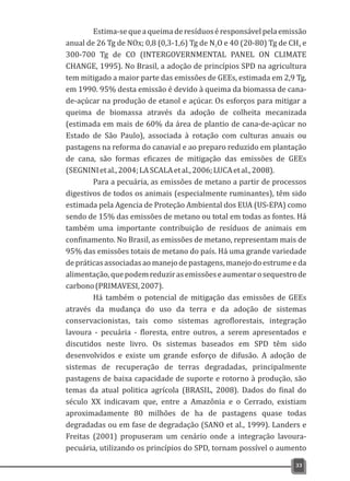 Estima-sequeaqueimaderesíduoséresponsávelpelaemissão
anual de 26 Tg de NOx; 0,8 (0,3-1,6) Tg de N O e 40 (20-80) Tg de CH e2 4
300-700 Tg de CO (INTERGOVERNMENTAL PANEL ON CLIMATE
CHANGE, 1995). No Brasil, a adoção de princípios SPD na agricultura
tem mitigado a maior parte das emissões de GEEs, estimada em 2,9 Tg,
em 1990. 95% desta emissão é devido à queima da biomassa de cana-
de-açúcar na produção de etanol e açúcar. Os esforços para mitigar a
queima de biomassa através da adoção de colheita mecanizada
(estimada em mais de 60% da área de plantio de cana-de-açúcar no
Estado de São Paulo), associada à rotação com culturas anuais ou
pastagens na reforma do canavial e ao preparo reduzido em plantação
de cana, são formas eficazes de mitigação das emissões de GEEs
(SEGNINIetal.,2004;LASCALAetal.,2006;LUCAetal.,2008).
Para a pecuária, as emissões de metano a partir de processos
digestivos de todos os animais (especialmente ruminantes), têm sido
estimada pela Agencia de Proteção Ambiental dos EUA (US-EPA) como
sendo de 15% das emissões de metano ou total em todas as fontes. Há
também uma importante contribuição de resíduos de animais em
confinamento. No Brasil, as emissões de metano, representam mais de
95% das emissões totais de metano do país. Há uma grande variedade
de práticas associadas ao manejo de pastagens, manejo do estrume e da
alimentação,quepodemreduzirasemissõeseaumentarosequestrode
carbono(PRIMAVESI,2007).
Há também o potencial de mitigação das emissões de GEEs
através da mudança do uso da terra e da adoção de sistemas
conservacionistas, tais como sistemas agroflorestais, integração
lavoura - pecuária - floresta, entre outros, a serem apresentados e
discutidos neste livro. Os sistemas baseados em SPD têm sido
desenvolvidos e existe um grande esforço de difusão. A adoção de
sistemas de recuperação de terras degradadas, principalmente
pastagens de baixa capacidade de suporte e rotorno à produção, são
temas da atual politica agrícola (BRASIL, 2008). Dados do final do
século XX indicavam que, entre a Amazônia e o Cerrado, existiam
aproximadamente 80 milhões de ha de pastagens quase todas
degradadas ou em fase de degradação (SANO et al., 1999). Landers e
Freitas (2001) propuseram um cenário onde a integração lavoura-
pecuária, utilizando os princípios do SPD, tornam possível o aumento
33
 