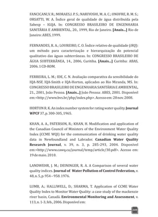 FANCICANI,V. R.; MORAES,I. P. S.; NARIYOSHI, M. A. C.; ONOFRE, R. M. S.;
ORSATTI, W. A. Índice geral de qualidade de água distribuída pela
Sabesp – IGQA. In: CONGRESSO BRASILEIRO DE ENGENHARIA
SANITÁRIA E AMBIENTAL, 20., 1999, Rio de Janeiro. [Anais...] Rio de
Janeiro:ABES,1999.
FERNANDES, R. A.; LOUREIRO, C. O. Índice relativo de qualidade (IRQ):
um método para caracterização e hierarquização do potencial
qualitativo das águas subterrâneas. In: CONGRESSO BRASILEIRO DE
ÁGUA SUBTERRÂNEA, 14., 2006, Curitiba. [Anais...] Curitiba: ABAS,
2006.1CD-ROM.
FERREIRA, L. M.; IDE, C. N. Avaliação comparativa da sensibilidade do
IQA-NSF, IQA-Smith e IQA-Horton, aplicados ao Rio Miranda, MS. In:
CONGRESSOBRASILEIRODEENGENHARIASANITÁRIAEAMBIENTAL,
21., 2001, João Pessoa. [Anais...] João Pessoa: ABES, 2001. Disponível
em:<http://www.bvs.br/php/index.php>.Acessoem:28nov.2008.
HORTONR.K.Anindexnumbersystemforratingwaterquality.Journal
WPCF37,p.300-305,1965.
KHAN, A. A., PATERSON, R.; KHAN, H. Modification and application of
the Canadian Council of Ministers of the Environment Water Quality
Index (CCME WQI) for the communication of drinking water quality
data in Newfoundland and Labrador. Canadian Water Quality
Research Journal, v. 39, n. 3, p. 285-293, 2004. Disponível
em:<http://www.cawq.ca/journal/temp/article/30.pdf>. Acesso em:
19demaio.2010.
LANDWEHR, J. M.; DEININGER, R. A. A Comparison of several water
quality indices. Journal of Water Pollution of Control Federation, v.
48,n.5,p.954–958.1976.
LUMB, A.; HALLIWELL, D.; SHARMA, T. Application of CCME Water
Quality Index to Monitor Water Quality: a case study of the mackenzie
river basin, Canadá. Environmental Monitoring and Assessment, v.
113,n.1-3,feb.,2006.Disponívelem:
349
 