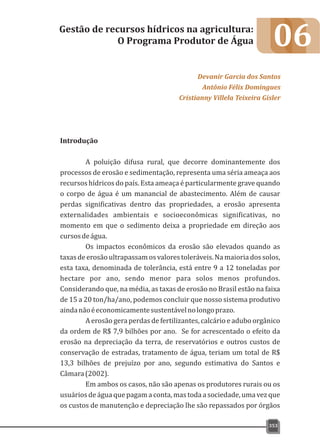 06
Introdução
A poluição difusa rural, que decorre dominantemente dos
processos de erosão e sedimentação, representa uma séria ameaça aos
recursos hídricos do país. Esta ameaça é particularmente grave quando
o corpo de água é um manancial de abastecimento. Além de causar
perdas significativas dentro das propriedades, a erosão apresenta
externalidades ambientais e socioeconômicas significativas, no
momento em que o sedimento deixa a propriedade em direção aos
cursosdeágua.
Os impactos econômicos da erosão são elevados quando as
taxasdeerosãoultrapassamosvalorestoleráveis.Namaioriadossolos,
esta taxa, denominada de tolerância, está entre 9 a 12 toneladas por
hectare por ano, sendo menor para solos menos profundos.
Considerando que, na média, as taxas de erosão no Brasil estão na faixa
de 15 a 20 ton/ha/ano, podemos concluir que nosso sistema produtivo
aindanãoéeconomicamentesustentávelnolongoprazo.
A erosão gera perdas de fertilizantes, calcário e adubo orgânico
da ordem de R$ 7,9 bilhões por ano. Se for acrescentado o efeito da
erosão na depreciação da terra, de reservatórios e outros custos de
conservação de estradas, tratamento de água, teriam um total de R$
13,3 bilhões de prejuízo por ano, segundo estimativa do Santos e
Câmara(2002).
Em ambos os casos, não são apenas os produtores rurais ou os
usuários de água que pagam a conta, mas toda a sociedade, uma vez que
os custos de manutenção e depreciação lhe são repassados por órgãos
Gestão de recursos hídricos na agricultura:
O Programa Produtor de Água
Devanir Garcia dos Santos
Antônio Félix Domingues
Cristianny Villela Teixeira Gisler
353
 