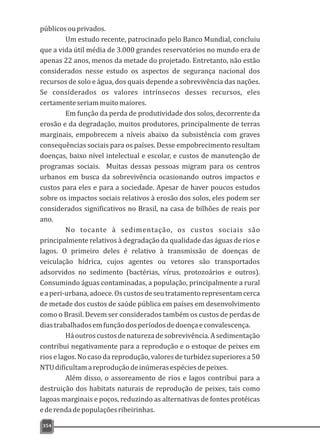 públicosouprivados.
Um estudo recente, patrocinado pelo Banco Mundial, concluiu
que a vida útil média de 3.000 grandes reservatórios no mundo era de
apenas 22 anos, menos da metade do projetado. Entretanto, não estão
considerados nesse estudo os aspectos de segurança nacional dos
recursos de solo e água, dos quais depende a sobrevivência das nações.
Se considerados os valores intrínsecos desses recursos, eles
certamenteseriammuitomaiores.
Em função da perda de produtividade dos solos, decorrente da
erosão e da degradação, muitos produtores, principalmente de terras
marginais, empobrecem a níveis abaixo da subsistência com graves
consequências sociais para os países. Desse empobrecimento resultam
doenças, baixo nível intelectual e escolar, e custos de manutenção de
programas sociais. Muitas dessas pessoas migram para os centros
urbanos em busca da sobrevivência ocasionando outros impactos e
custos para eles e para a sociedade. Apesar de haver poucos estudos
sobre os impactos sociais relativos à erosão dos solos, eles podem ser
considerados significativos no Brasil, na casa de bilhões de reais por
ano.
No tocante à sedimentação, os custos sociais são
principalmente relativos à degradação da qualidade das águas de rios e
lagos. O primeiro deles é relativo à transmissão de doenças de
veiculação hídrica, cujos agentes ou vetores são transportados
adsorvidos no sedimento (bactérias, vírus, protozoários e outros).
Consumindo águas contaminadas, a população, principalmente a rural
eaperi-urbana,adoece.Oscustosdeseutratamentorepresentamcerca
de metade dos custos de saúde pública em países em desenvolvimento
como o Brasil. Devem ser considerados também os custos de perdas de
diastrabalhadosemfunçãodosperíodosdedoençaeconvalescença.
Háoutroscustosdenaturezadesobrevivência.Asedimentação
contribui negativamente para a reprodução e o estoque de peixes em
rios e lagos. No caso da reprodução, valores de turbidez superiores a 50
NTUdificultamareproduçãodeinúmerasespéciesdepeixes.
Além disso, o assoreamento de rios e lagos contribui para a
destruição dos habitats naturais de reprodução de peixes, tais como
lagoas marginais e poços, reduzindo as alternativas de fontes protéicas
ederendadepopulaçõesribeirinhas.
354
 