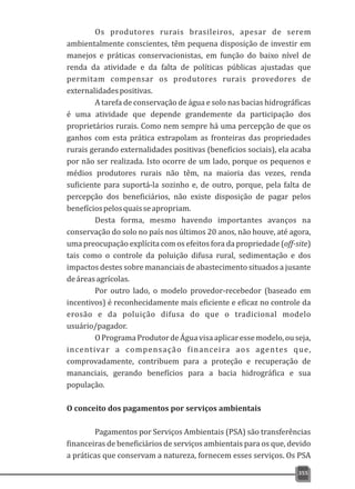 Os produtores rurais brasileiros, apesar de serem
ambientalmente conscientes, têm pequena disposição de investir em
manejos e práticas conservacionistas, em função do baixo nível de
renda da atividade e da falta de políticas públicas ajustadas que
permitam compensar os produtores rurais provedores de
externalidadespositivas.
A tarefa de conservação de água e solo nas bacias hidrográficas
é uma atividade que depende grandemente da participação dos
proprietários rurais. Como nem sempre há uma percepção de que os
ganhos com esta prática extrapolam as fronteiras das propriedades
rurais gerando externalidades positivas (benefícios sociais), ela acaba
por não ser realizada. Isto ocorre de um lado, porque os pequenos e
médios produtores rurais não têm, na maioria das vezes, renda
suficiente para suportá-la sozinho e, de outro, porque, pela falta de
percepção dos beneficiários, não existe disposição de pagar pelos
benefíciospelosquaisseapropriam.
Desta forma, mesmo havendo importantes avanços na
conservação do solo no país nos últimos 20 anos, não houve, até agora,
uma preocupação explícita com os efeitos fora da propriedade (off-site)
tais como o controle da poluição difusa rural, sedimentação e dos
impactos destes sobre mananciais de abastecimento situados a jusante
deáreasagrícolas.
Por outro lado, o modelo provedor-recebedor (baseado em
incentivos) é reconhecidamente mais eficiente e eficaz no controle da
erosão e da poluição difusa do que o tradicional modelo
usuário/pagador.
OPrograma ProdutordeÁgua visaaplicaressemodelo,ouseja,
incentivar a compensação financeira aos agentes que,
comprovadamente, contribuem para a proteção e recuperação de
mananciais, gerando benefícios para a bacia hidrográfica e sua
população.
O conceito dos pagamentos por serviços ambientais
Pagamentos por Serviços Ambientais (PSA) são transferências
financeiras de beneficiários de serviços ambientais para os que, devido
a práticas que conservam a natureza, fornecem esses serviços. Os PSA
355
 