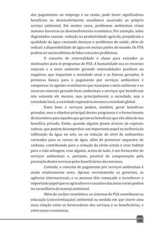 dos pagamentos no emprego e na renda, pode haver significativos
benefícios ao desenvolvimento econômico associado ao próprio
serviço ambiental. Em muitos casos, problemas ambientais criam
maiores barreiras ao desenvolvimento econômico. Por exemplo, solos
degradados causam redução na produtividade agrícola, prejudicam a
qualidade da água causando doenças e problemas de saúde, além de
reduzir a disponibilidade de água em muitas partes do mundo. Os PSA
podemsermeiosefetivosdelidarcomestesproblemas.
O conceito de externalidade é chave para entender as
motivações para os programas de PSA. A humanidade usa os recursos
naturais e o meio ambiente gerando externalidades positivas ou
negativas, que impactam a sociedade atual e as futuras gerações. A
premissa básica para o pagamento por serviços ambientais é
compensar os agentes econômicos que manejam o meio ambiente e os
recursos naturais gerando bens ambientais e serviços que beneficiam
não somente ele mesmo, mas principalmente a sociedade, seja a
sociedadelocal,asociedaderegionaloumesmoasociedadeglobal.
Estes bens e serviços podem, também, gerar benefícios
privados, mas o objetivo principal desses programas é o fornecimento
de incentivos para aqueles que geram os benefícios que vão além de seu
benefício privado. Então, quando alguém planta árvores de espécies
nativas, que podem desempenhar um importante papel na melhoria da
infiltração da água no solo, ou na redução do nível de sedimentos
carreados para os cursos de água, além de promover sequestro de
carbono, contribuindo para a redução do efeito estufa e criar habitat
para a vida selvagem, esse alguém, acima de tudo, é um fornecedor de
serviços ambientais e, portanto, passível de compensação pela
prestaçãodestesserviçospelosbeneficiáriosdosmesmos.
Contudo, o conceito de pagamento por serviços ambientais é
ainda relativamente novo. Apenas recentemente os governos, as
agências internacionais, e as pessoas têm começado a reconhecer o
importantepapelqueosagricultoreseusuáriosdasáreasruraispodem
ternamelhoriadomanejoambiental.
Além do caráter econômico, os sistemas de PSA contribuem na
educação (conscientização) ambiental na medida em que insere uma
nova relação entre os fornecedores dos serviços e os beneficiários, e
entreesseseanatureza.
357
 