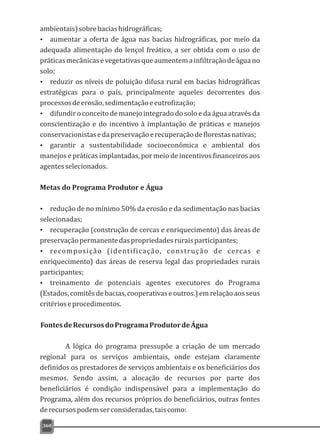 ambientais)sobrebaciashidrográficas;
Ÿ aumentar a oferta de água nas bacias hidrográficas, por meio da
adequada alimentação do lençol freático, a ser obtida com o uso de
práticasmecânicasevegetativasqueaumentemainfiltraçãodeáguano
solo;
Ÿ reduzir os níveis de poluição difusa rural em bacias hidrográficas
estratégicas para o país, principalmente aqueles decorrentes dos
processosdeerosão,sedimentaçãoeeutrofização;
Ÿ difundir o conceito de manejo integrado do solo e da água através da
conscientização e do incentivo à implantação de práticas e manejos
conservacionistasedapreservaçãoerecuperaçãodeflorestasnativas;
Ÿ garantir a sustentabilidade socioeconômica e ambiental dos
manejos e práticas implantadas, por meio de incentivos financeiros aos
agentesselecionados.
Metas do Programa Produtor e Água
Ÿ redução de no mínimo 50% da erosão e da sedimentação nas bacias
selecionadas;
Ÿ recuperação (construção de cercas e enriquecimento) das áreas de
preservaçãopermanentedaspropriedadesruraisparticipantes;
Ÿ recomposição (identificação, construção de cercas e
enriquecimento) das áreas de reserva legal das propriedades rurais
participantes;
Ÿ treinamento de potenciais agentes executores do Programa
(Estados,comitêsdebacias,cooperativaseoutros.)emrelaçãoaosseus
critérioseprocedimentos.
FontesdeRecursosdoProgramaProdutordeÁgua
A lógica do programa pressupõe a criação de um mercado
regional para os serviços ambientais, onde estejam claramente
definidos os prestadores de serviços ambientais e os beneficiários dos
mesmos. Sendo assim, a alocação de recursos por parte dos
beneficiários é condição indispensável para a implementação do
Programa, além dos recursos próprios do beneficiários, outras fontes
derecursospodemserconsideradas,taiscomo:
360
 