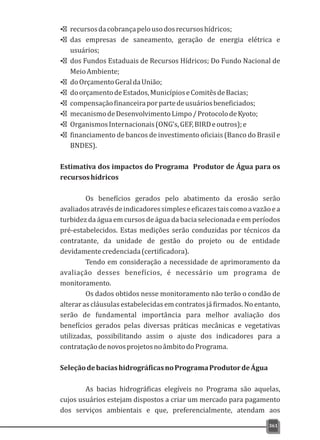 Ÿ recursosdacobrançapelousodosrecursoshídricos;
Ÿ das empresas de saneamento, geração de energia elétrica e
usuários;
Ÿ dos Fundos Estaduais de Recursos Hídricos; Do Fundo Nacional de
MeioAmbiente;
Ÿ doOrçamentoGeraldaUnião;
Ÿ doorçamentodeEstados,MunicípioseComitêsdeBacias;
Ÿ compensaçãofinanceiraporpartedeusuáriosbeneficiados;
Ÿ mecanismodeDesenvolvimentoLimpo/ProtocolodeKyoto;
Ÿ OrganismosInternacionais(ONG's,GEF,BIRDeoutros);e
Ÿ financiamento de bancos de investimento oficiais (Banco do Brasil e
BNDES).
Estimativa dos impactos do Programa Produtor de Água para os
recursoshídricos
Os benefícios gerados pelo abatimento da erosão serão
avaliadosatravésdeindicadoressimpleseeficazestaiscomoavazãoea
turbidez da água em cursos de água da bacia selecionada e em períodos
pré-estabelecidos. Estas medições serão conduzidas por técnicos da
contratante, da unidade de gestão do projeto ou de entidade
devidamentecredenciada(certificadora).
Tendo em consideração a necessidade de aprimoramento da
avaliação desses benefícios, é necessário um programa de
monitoramento.
Os dados obtidos nesse monitoramento não terão o condão de
alterar as cláusulas estabelecidas em contratos já firmados. No entanto,
serão de fundamental importância para melhor avaliação dos
benefícios gerados pelas diversas práticas mecânicas e vegetativas
utilizadas, possibilitando assim o ajuste dos indicadores para a
contrataçãodenovosprojetosnoâmbitodoPrograma.
SeleçãodebaciashidrográficasnoProgramaProdutordeÁgua
As bacias hidrográficas elegíveis no Programa são aquelas,
cujos usuários estejam dispostos a criar um mercado para pagamento
dos serviços ambientais e que, preferencialmente, atendam aos
361
 