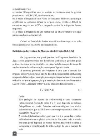 seguintescritérios:
a) bacias hidrográficas que já tenham os instrumentos de gestão,
previstosnaLei9.443/97,implementados;
b) a bacia hidrográfica cujo Plano de Recursos Hídricos identifique
problemas de poluição difusa de origem rural, erosão e déficit de
cobertura vegetal em APP's e proponha ações de mitigação desses
impactos;
c) a bacia hidrográfica de um manancial de abastecimento de água
parausourbanoouindustrial;
Caberá ao Comitê de Bacias identificar e hierarquizar as sub-
baciasprioritáriasnoâmbitodesuajurisdição.
DefiniçãodoPercentualdeAbatimentodeErosão(P.A.E.%)
Os pagamentos aos participantes do Programa Produtor de
Água serão proporcionais aos benefícios ambientais gerados pelas
práticas ou manejos implantados na propriedade, no que diz respeito
aoabatimentodesedimentaçãoaoscorposd'águadabacia.
A primeira premissa do Programa é que, com a adoção das
práticas conservacionistas, o aporte de sedimento anual (Y, em t/ano) a
um ponto da bacia (por exemplo, uma captação para abastecimento) é
reduzido na mesma proporção que a redução da erosão total na mesma
(At,emt/ano). ArelaçãoentreYeAtéaencontradanaequação1.
Y = (SDR) * At
Onde:
SDR (relação de aporte de sedimentos) é uma constante
(adimensional, variando entre 0 e 1) que depende de fatores
fisiográficos da bacia. Estudos sedimentológicos em vários
países indicam que o SDR é inversamente proporcional à área da
0,2
bacia(SDR≈1/Área ).
A erosão total na bacia (At), por sua vez, é a soma das erosões
individuais das suas glebas e vertentes. Por outro lado, a erosão
em uma gleba depende de vários fatores, tais como o clima, a
topografia, a erodibilidade do solo e o tipo de uso e manejo do
solo.
362
(1)
 