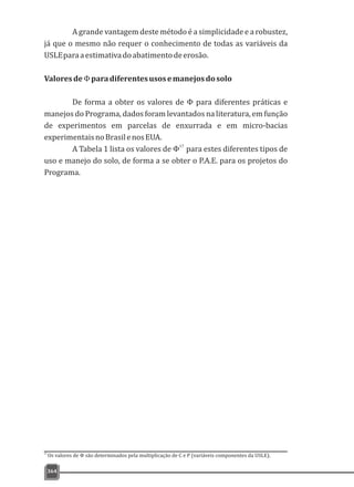 A grande vantagem deste método é a simplicidade e a robustez,
já que o mesmo não requer o conhecimento de todas as variáveis da
USLEparaaestimativadoabatimentodeerosão.
ValoresdeΦparadiferentesusosemanejosdosolo
De forma a obter os valores de Φ para diferentes práticas e
manejos do Programa, dados foram levantados na literatura, em função
de experimentos em parcelas de enxurrada e em micro-bacias
experimentaisnoBrasilenosEUA.
17
A Tabela 1 lista os valores de Φ para estes diferentes tipos de
uso e manejo do solo, de forma a se obter o P.A.E. para os projetos do
Programa.
364
17
Os valores de Φ são determinados pela multiplicação de C e P (variáveis componentes da USLE).
 