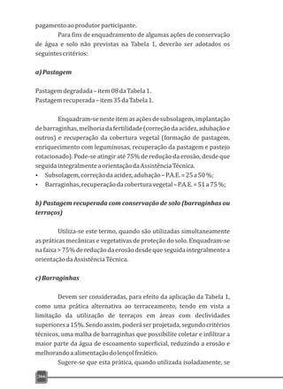pagamentoaoprodutorparticipante.
Para fins de enquadramento de algumas ações de conservação
de água e solo não previstas na Tabela 1, deverão ser adotados os
seguintescritérios:
a)Pastagem
Pastagemdegradada–item08daTabela1.
Pastagemrecuperada–item35daTabela1.
Enquadram-senesteitemasaçõesdesubsolagem,implantação
debarraginhas,melhoriadafertilidade(correçãodaacidez,adubaçãoe
outros) e recuperação da cobertura vegetal (formação de pastagem,
enriquecimento com leguminosas, recuperação da pastagem e pastejo
rotacionado). Pode-se atingir até 75% de redução da erosão, desde que
seguidaintegralmenteaorientaçãodaAssistênciaTécnica.
Ÿ Subsolagem,correçãodaacidez,adubação–P.A.E.=25a50%;
Ÿ Barraginhas,recuperaçãodacoberturavegetal–P.A.E.=51a75%;
b) Pastagem recuperada com conservação de solo (barraginhas ou
terraços)
Utiliza-se este termo, quando são utilizadas simultaneamente
as práticas mecânicas e vegetativas de proteção do solo. Enquadram-se
na faixa > 75%deredução da erosão desdeque seguida integralmente a
orientaçãodaAssistênciaTécnica.
c)Barraginhas
Devem ser consideradas, para efeito da aplicação da Tabela 1,
como uma prática alternativa ao terraceamento, tendo em vista a
limitação da utilização de terraços em áreas com declividades
superioresa15%.Sendoassim,poderáserprojetada,segundocritérios
técnicos, uma malha de barraginhas que possibilite coletar e infiltrar a
maior parte da água de escoamento superficial, reduzindo a erosão e
melhorandoaalimentaçãodolençolfreático.
Sugere-se que esta prática, quando utilizada isoladamente, se
366
 