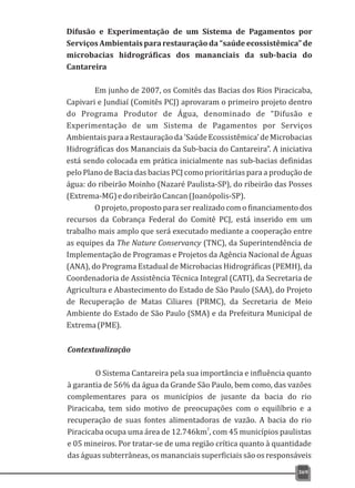 369
Difusão e Experimentação de um Sistema de Pagamentos por
Serviços Ambientais para restauração da “saúde ecossistêmica” de
microbacias hidrográficas dos mananciais da sub-bacia do
Cantareira
Em junho de 2007, os Comitês das Bacias dos Rios Piracicaba,
Capivari e Jundiaí (Comitês PCJ) aprovaram o primeiro projeto dentro
do Programa Produtor de Água, denominado de “Difusão e
Experimentação de um Sistema de Pagamentos por Serviços
AmbientaisparaaRestauraçãoda'SaúdeEcossistêmica'deMicrobacias
Hidrográficas dos Mananciais da Sub-bacia do Cantareira”. A iniciativa
está sendo colocada em prática inicialmente nas sub-bacias definidas
pelo Plano de Bacia das bacias PCJ como prioritárias para a produção de
água: do ribeirão Moinho (Nazaré Paulista-SP), do ribeirão das Posses
(Extrema-MG)edoribeirãoCancan(Joanópolis-SP).
O projeto, proposto para ser realizado com o financiamento dos
recursos da Cobrança Federal do Comitê PCJ, está inserido em um
trabalho mais amplo que será executado mediante a cooperação entre
as equipes da The Nature Conservancy (TNC), da Superintendência de
Implementação de Programas e Projetos da Agência Nacional de Águas
(ANA), do Programa Estadual de Microbacias Hidrográficas (PEMH), da
Coordenadoria de Assistência Técnica Integral (CATI), da Secretaria de
Agricultura e Abastecimento do Estado de São Paulo (SAA), do Projeto
de Recuperação de Matas Ciliares (PRMC), da Secretaria de Meio
Ambiente do Estado de São Paulo (SMA) e da Prefeitura Municipal de
Extrema(PME).
Contextualização
O Sistema Cantareira pela sua importância e influência quanto
à garantia de 56% da água da Grande São Paulo, bem como, das vazões
complementares para os municípios de jusante da bacia do rio
Piracicaba, tem sido motivo de preocupações com o equilíbrio e a
recuperação de suas fontes alimentadoras de vazão. A bacia do rio
2
Piracicaba ocupa uma área de 12.746km , com 45 municípios paulistas
e 05 mineiros. Por tratar-se de uma região crítica quanto à quantidade
das águas subterrâneas, os mananciais superficiais são os responsáveis
 