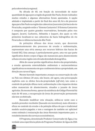 pelasobrevivênciaregional.
Na década de 60, em função da necessidade de maior
quantidadedeáguaparaaregiãodagrandeSãoPaulo,foramrealizados
muitos estudos e algumas alternativas foram apontadas. A opção
adotada e implantada a partir do final dos anos 60, foi a de procurar
águaparaSãoPaulonaregiãodascabeceiras(nascentes)dabaciadorio
Piracicaba, surgindo então o “Sistema Cantareira”. O Sistema Cantareira
é composto por quatro grandes reservatórios, formados pelos rios
Jaguari, Jacareí, Cachoeira, Atibainha e Juqueri, dos quais os três
primeiros localizam-se nas cabeceiras da bacia hidrográfica do rio
PiracicabaeoúltimonabaciadoAltoTietê.
As poluições difusas das áreas rurais, que decorrem
predominantemente dos processos de erosão e sedimentação,
representam uma séria ameaça aos recursos hídricos das bacias do
Comitê BCJ. Esta ameaça é particularmente grave, uma vez que parte
significativa destes corpos d'água são mananciais para abastecimento
urbanoemumaregiãocomelevadadensidadedemográfica.
Além de causar perdas significativas dentro das propriedades,
a erosão apresenta externalidades ambientais e socioeconômicas
significativasnomomentoemqueosedimentodeixaapropriedade,em
direçãoaoscursosd'água.
Mesmo havendo importantes avanços na conservação do solo
no País nos últimos 20 anos, não houve, até agora, uma preocupação
explícita com os efeitos fora-da-propriedade (off-site), tais como o
controle da poluição difusa rural, sedimentação e dos impactos destas
sobre mananciais de abastecimento, situados a jusante de áreas
agrícolas. Da mesma forma, apesar da existência do Código Florestal há
mais de 40 anos, a recuperação de áreas de preservação permanente
nãotem-seefetivado.
Buscando modificar esta situação, utiliza-se neste caso o
modelo provedor-recebedor (baseado em incentivos), mais eficiente e
eficaz no controle da erosão e da poluição difusa do que o tradicional
modelo usuário-pagador, e tem a vantagem de também ser aplicável
como estímulo à restauração das áreas florestais importantes para o
restabelecimentodosserviçosecossistêmicos.
O Programa, denominado Produtor-Conservador de Água, é na
verdade uma experiência piloto do Programa Produtor de Água da ANA
370
 