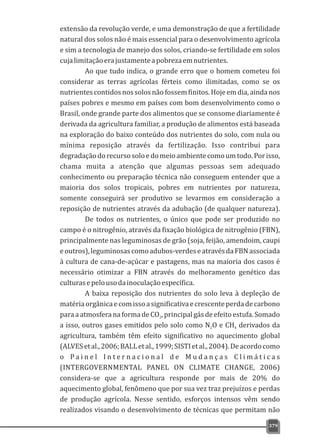 extensão da revolução verde, e uma demonstração de que a fertilidade
natural dos solos não é mais essencial para o desenvolvimento agrícola
e sim a tecnologia de manejo dos solos, criando-se fertilidade em solos
cujalimitaçãoerajustamenteapobrezaemnutrientes.
Ao que tudo indica, o grande erro que o homem cometeu foi
considerar as terras agrícolas férteis como ilimitadas, como se os
nutrientes contidos nos solos não fossem finitos. Hoje em dia, ainda nos
países pobres e mesmo em países com bom desenvolvimento como o
Brasil, onde grande parte dos alimentos que se consome diariamente é
derivada da agricultura familiar, a produção de alimentos está baseada
na exploração do baixo conteúdo dos nutrientes do solo, com nula ou
mínima reposição através da fertilização. Isso contribui para
degradaçãodorecursosoloedomeioambientecomoumtodo.Porisso,
chama muita a atenção que algumas pessoas sem adequado
conhecimento ou preparação técnica não conseguem entender que a
maioria dos solos tropicais, pobres em nutrientes por natureza,
somente conseguirá ser produtivo se levarmos em consideração a
reposição de nutrientes através da adubação (de qualquer natureza).
De todos os nutrientes, o único que pode ser produzido no
campo é o nitrogênio, através da fixação biológica de nitrogênio (FBN),
principalmente nas leguminosas de grão (soja, feijão, amendoim, caupi
eoutros),leguminosascomoadubos-verdeseatravésdaFBNassociada
à cultura de cana-de-açúcar e pastagens, mas na maioria dos casos é
necessário otimizar a FBN através do melhoramento genético das
culturasepelousodainoculaçãoespecífica.
A baixa reposição dos nutrientes do solo leva à depleção de
matériaorgânicaecomissoasignificativaecrescenteperdadecarbono
paraaatmosferanaformadeCO ,principalgásdeefeitoestufa.Somado2
a isso, outros gases emitidos pelo solo como N O e CH derivados da2 4
agricultura, também têm efeito significativo no aquecimento global
(ALVESetal.,2006;BALLetal.,1999;SISTIetal.,2004).Deacordocomo
o P a i n e l I n t e r n a c i o n a l d e M u d a n ç a s C l i m á t i c a s
(INTERGOVERNMENTAL PANEL ON CLIMATE CHANGE, 2006)
considera-se que a agricultura responde por mais de 20% do
aquecimento global, fenômeno que por sua vez traz prejuízos e perdas
de produção agrícola. Nesse sentido, esforços intensos vêm sendo
realizados visando o desenvolvimento de técnicas que permitam não
379
 