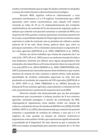 conduz a recomendações que no lugar de ajudar, confunde ou atrapalha
oavançodoconhecimentoeodesenvolvimentotecnológico.
Discutir MOS, significa referir-se indiretamente a seus
principais constituintes, o C e o N orgânico. Considerando que a MOS
apresenta, entre outras características, uma relação C/N estável,
variando ao redor de 10 ou 12, independentemente das condições
edafoclimáticas, do conteúdo de N e da natureza da vegetação, pode-se
deduzir que somente será possível aumentar o conteúdo de MOS, ou o
sequestro de COS, quando o sistema apresentar um balanço positivo de
N,ouseja,asquantidadeslíquidasdeNqueingressamnosistemasejam
superiores à saída do nutriente com os produtos de colheita e perdas
naturais de N do solo. Desta forma, pode-se dizer que, entre os
principais nutrientes, o N é o elemento essencial para o sequestro de C
nos solos agrícolas (JANTALIA et al., 2006, URQUIAGA et al., 2005b).
Porém, em vários trabalhos que tratam do sequestro de C no
solo (LAL, 1997; SÁ et al., 2001) pouca ou nenhuma atenção foi dada a
este fenômeno. Somente nos últimos anos alguns pesquisadores têm
começadoadarimportânciaaoNcomoelementochavenosequestrode
C no solo (SISTI et al., 2004; DIEKOW et al., 2005; CHRISTOPHER; LAL,
2007). Justamente por desconhecimento deste fenômeno é que muitos
sistemas de manejo do solo, inclusive o plantio direto, onde grandes
quantidades de resíduos carbonados ingressam no solo, não tem
produzido os resultados de sequestro de COS esperados (JANTALIA et
al., 2007; SISTI et al., 2004; URQUIAGA et al., 2005b). Baseado no
balanço de N nos sistemas agrícolas, especialmente o conteúdo de N do
solo,épossívelpreveropotencialdesequestrodeCoudaMOS.
Diversos estudos vêm demonstrando que um dos principais
mecanismos para incrementar o balanço positivo de N nos sistemas
agrícolas, incluindo pastagens, é através da contribuição da FBN,
empregando-se leguminosas como adubos verdes em rotação de
culturasesobplantiodireto.OsestudosdeBAYER etal.(2000),PILLON
(2000) e SISTI et al. (2001) têm demonstrado que somente foi possível
aumentar a quantidade de resíduos de colheita, e com isto o C e N
orgânico do solo, quando na rotação de culturas incluíram-se
leguminosascomoadubos-verdes,queaumentaramsignificativamente
a quantidade de N disponível. No solo, observa-se que o aumento de
MOS está sempre acompanhado pelo aumento conjunto de C e N. Este
382
 