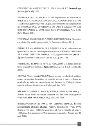 CONSERVATION AGRICULTURE, 3., 2005, Nairobi, KY. Proceedings.
Nairobi:[WOCAT],2005.
ESWARAN, H.; LAL, R.; REICH, P. F. Land degradation: an overview. In:
BRIDGES,E.M.;HANNAM,I.D.;OLDEMAN,L.R.;PENINGDEVRIES,F.W.
T.;SCHERR,S.J.;SOMPATPANIT,S.(Ed.).Responsestolanddegradation.
In: INTERNATIONAL CONFERENCE ON LAND DEGRADATION AND
DESERTIFICATION, 2., 2001, Khon Kaen. Proceedings. New Delhi:
OxfordPress,2001.
FEDERAÇÃO BRASILEIRA DE PLANTIO DIRETO NA PALHA. Disponível
em:<http://www.febrapdp.org.br/>.Acessoem:18mai.2010.
FREITAS P. L. de; KLIEMANN, H. J.; BENITES, V. de M. Indicadores de
qualidade do solo no sistema plantio direto. In: ENCONTRO NACIONAL
DE PLANTIO DIRETO NA PALHA, 8., 2002, Águas de Lindóia. [Anais...]
ÁguasdeLindóia.:FEBRAPDP:SAA-SP,2002.p.101-103.
FREITAS, P. L. de; MARTIN-NETO, L.; MANZATTO, C. V. Solos: além de
tudo, sequestro de carbono. Agroanalysis, v. 27, n. 4, p. E15-E16, abr.
2007.
FREITAS, P. L. de; MANZATTO, C. V. Cenários sobre a adoção de práticas
conservacionistas baseadas no plantio direto e seus reflexos na
produção agrícola e na expansão do uso da terra. In: USO agrícola dos
solosbrasileiros.RiodeJaneiro:EmbrapaSolos,2002.
HÉRNAULT, C.; DEVIS, X.; PAGE, S.; JUSTES, E. REAU, R.; GERMON, J. C.
Nitrous oxide emission under different soil and land management
conditions.Biol.Fertil.Soils,v.26,p.199–207,1998.
INTERGOVERNMENTAL PANEL ON CLIMATE CHANGE. Second
assessment: climate change report. [Bracknell]: IPCC, 1995.
Disponivel em: <http://www.ipcc.ch/pdf/climate-changes-
1995/ipcc-2nd-assessment/2nd-assessment-en.pdf>. Acesso em 18
mai.2010.
37
 
