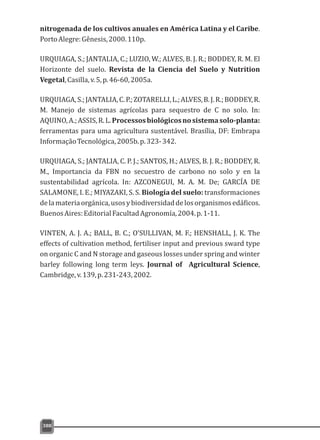 nitrogenada de los cultivos anuales en América Latina y el Caribe.
PortoAlegre:Gênesis,2000.110p.
URQUIAGA, S.; JANTALIA, C.; LUZIO, W.; ALVES, B. J. R.; BODDEY, R. M. El
Horizonte del suelo. Revista de la Ciencia del Suelo y Nutrition
Vegetal,Casilla,v.5,p.46-60,2005a.
URQUIAGA,S.;JANTALIA,C.P.;ZOTARELLI,L.;ALVES,B.J.R.;BODDEY,R.
M. Manejo de sistemas agrícolas para sequestro de C no solo. In:
AQUINO,A.;ASSIS,R.L.Processosbiológicosnosistemasolo-planta:
ferramentas para uma agricultura sustentável. Brasília, DF: Embrapa
InformaçãoTecnológica,2005b.p.323-342.
URQUIAGA, S.; JANTALIA, C. P. J.; SANTOS, H.; ALVES, B. J. R.; BODDEY, R.
M., Importancia da FBN no secuestro de carbono no solo y en la
sustentabilidad agrícola. In: AZCONEGUI, M. A. M. De; GARCÍA DE
SALAMONE, I. E.; MIYAZAKI, S. S. Biología del suelo: transformaciones
delamateriaorgánica,usosybiodiversidaddelosorganismosedáficos.
BuenosAires:EditorialFacultadAgronomía,2004.p.1-11.
VINTEN, A. J. A.; BALL, B. C.; O'SULLIVAN, M. F.; HENSHALL, J. K. The
effects of cultivation method, fertiliser input and previous sward type
on organic C and N storage and gaseous losses under spring and winter
barley following long term leys. Journal of Agricultural Science,
Cambridge,v.139,p.231-243,2002.
388
 
