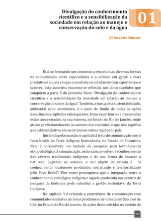01
Está se formando um consenso a respeito das diversas formas
de comunicação entre especialistas e o público em geral: a mais
produtiva é aquela em que o cientista e o cidadão trocam experiências e
saberes. Esta assertiva encontra-se refletida nos cinco capítulos que
compõem a parte 5 do presente livro: “Divulgação do conhecimento
científico e a sensibilização da sociedade em relação ao manejo e
conservação do solo e da água”. Também, a busca pela sustentabilidade,
ambiental e/ou econômica, é o pano de fundo de todas as ações
descritas nos capítulos subsequentes. Estas experiências apresentadas
estão concentradas, na sua maioria, no Estado do Rio de Janeiro, onde
atuam profissionalmente os autores dos capítulos, o que não significa
queestasiniciativasnãoocorramemoutrasregiõesdopaís.
Iniciandopelaexceção,ocapítulo2tratadecomunicaçãocomo
Povo Krahô, na Terra Indígena Kraholândia, no Estado do Tocantins.
Nele é apresentado um método de pesquisa para levantamento
etnopedológico. A comunicação, neste caso, envolve o reconhecimento
dos saberes tradicionais indígenas e de sua forma de encarar a
natureza. Segundo os autores, o seu objeto de estudo é “o
conhecimento localmente produzido, socializado e territorializado
pelo Povo Krahô”. Tem como pressuposto que a integração entre o
conhecimento pedológico indígena e aquele produzido nos centros de
pesquisa da Embrapa pode subsidiar a gestão sustentável da Terra
Indígena.
No capítulo 3 é relatada a experiência de comunicação com
comunidades escolares de áreas produtoras de tomate em São José de
Ubá, no Estado do Rio de Janeiro. As ações desenvolvidas no âmbito do
Divulgação do conhecimento
científico e a sensibilização da
sociedade em relação ao manejo e
conservação do solo e da água
Kátia Leite Mansur
391
 