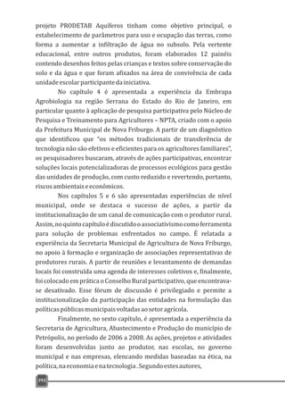 392
projeto PRODETAB Aquíferos tinham como objetivo principal, o
estabelecimento de parâmetros para uso e ocupação das terras, como
forma a aumentar a infiltração de água no subsolo. Pela vertente
educacional, entre outros produtos, foram elaborados 12 painéis
contendo desenhos feitos pelas crianças e textos sobre conservação do
solo e da água e que foram afixados na área de convivência de cada
unidadeescolarparticipantedainiciativa.
No capítulo 4 é apresentada a experiência da Embrapa
Agrobiologia na região Serrana do Estado do Rio de Janeiro, em
particular quanto à aplicação de pesquisa participativa pelo Núcleo de
Pesquisa e Treinamento para Agricultores – NPTA, criado com o apoio
da Prefeitura Municipal de Nova Friburgo. A partir de um diagnóstico
que identificou que “os métodos tradicionais de transferência de
tecnologia não são efetivos e eficientes para os agricultores familiares”,
os pesquisadores buscaram, através de ações participativas, encontrar
soluções locais potencializadoras de processos ecológicos para gestão
das unidades de produção, com custo reduzido e revertendo, portanto,
riscosambientaiseeconômicos.
Nos capítulos 5 e 6 são apresentadas experiências de nível
municipal, onde se destaca o sucesso de ações, a partir da
institucionalização de um canal de comunicação com o produtor rural.
Assim,noquintocapítuloédiscutidooassociativismocomoferramenta
para solução de problemas enfrentados no campo. É relatada a
experiência da Secretaria Municipal de Agricultura de Nova Friburgo,
no apoio à formação e organização de associações representativas de
produtores rurais. A partir de reuniões e levantamento de demandas
locais foi construída uma agenda de interesses coletivos e, finalmente,
foi colocado em prática o Conselho Rural participativo, que encontrava-
se desativado. Esse fórum de discussão é privilegiado e permite a
institucionalização da participação das entidades na formulação das
políticaspúblicasmunicipaisvoltadasaosetoragrícola.
Finalmente, no sexto capítulo, é apresentada a experiência da
Secretaria de Agricultura, Abastecimento e Produção do município de
Petrópolis, no período de 2006 a 2008. As ações, projetos e atividades
foram desenvolvidas junto ao produtor, nas escolas, no governo
municipal e nas empresas, elencando medidas baseadas na ética, na
política,naeconomiaenatecnologia.Segundoestesautores,
 