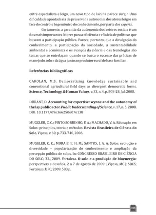 entre especialista e leigo, um novo tipo de lacuna parece surgir. Uma
dificuldade apontada é a de preservar a autonomia dos atores leigos em
facedocontrolehegemônicodoconhecimento,porpartedosexperts.
Certamente, a garantia da autonomia dos setores sociais é um
dosmaisimportantesfatoresparaaeficiênciaeeficáciadepolíticasque
buscam a participação pública. Parece, portanto, que a divulgação do
conhecimento, a participação da sociedade, a sustentabilidade
ambiental e econômica e os avanços da ciência e das tecnologias são
temas que se entrelaçam quando se busca o sucesso das práticas de
manejodosoloedaáguajuntoaoprodutorruraldebasefamiliar.
Referências bibliográficas
CAROLAN, M.S. Democratizing knowledge sustainable and
conventional agricultural field days as divergent democratic forms.
Science,Technology,&HumanValues,v.33,n.4,p.508-28,Jul.2008.
DURANT, D. Accounting for expertise: wynne and the autonomy of
thelaypublicactor.PublicUnderstandingofScience,v.17,n.5,2008.
DOI:10.1177/0963662506076138
MUGGLER, C. C.; PINTO SOBRINHO, F. A.; MACHADO, V. A. Educação em
Solos: princípios, teoria e métodos. Revista Brasileira de Ciência do
Solo,Viçosa,v.30,p.733-740,2006.
MUGGLER, C. C.; MORAIS, E. H. M.; SANTOS, J. A. A. Solos: evolução e
diversidade – popularização do conhecimento e ampliação da
percepção pública de solos. In: CONGRESSO BRASILEIRO DE CIÊNCIA
DO SOLO, 32., 2009. Fortaleza. O solo e a produção de bioenergia:
perspectivas e desafios. 2 a 7 de agosto de 2009. [Viçosa, MG]: SBCS;
Fortaleza:UFC,2009.583p.
395
 