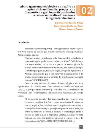 02
Introdução
De acordo com Freire (2006): “Pedologia (pedon = solo + logos =
estudo) é o ramo da ciência que estuda o solo como um corpo natural”.
Aindasegundooautor,
“Existem muitos conceitos de solo. Cada um deles revelando a
perspectiva pela qual o interessado o considera”; “a Pedologia,
por essas razões, se tornou um ponto de convergência de
muitos ramos do conhecimento humano, tais como: Geologia,
Climatologia, Química, Física, Biologia, Geografia, Agricultura e
Antropologia, sendo que a sua natureza interdisciplinar é de
grande importância para a solução de problemas de ecologia
humana”(FREIRE,2006).
Sobre a originalidade do termo Etnopedologia e de seus
significados, de acordo com Ortiz-Solorio e Gutiérrez-Castorena
(2001), a pesquisadora Barbara J. Williams da Universidade de
Wisconsin(USA)é“consideradacomoapioneiranoassunto”,noestudo
sobre:
“A percepção popular das propriedades dos solos e seus
processos; as classificações e taxonomias locais de solos; as
teorias, explicações e dinâmicas das propriedades dos solos; o
manejo local dos solos; as percepções populares das relações
entre os domínios de solos e plantas; a comparação entre a
ciência do solo técnica e popular; a valorização da percepção
popular do solo nas práticas agrícolas e outros reinos do
comportamento”(WILLIAMS;ORTIZ-SOLÓRIO,1981).
Abordagem etnopedológica no auxílio de
ações socioambientais: proposta de
diagnóstico e gestão participativa dos
recursos naturalizados na terra
indígena Kraholândia
Júlio César de Lucena Araújo
Lúcia Helena Cunha dos Anjos
Marcos Gervasio Pereira
397
 