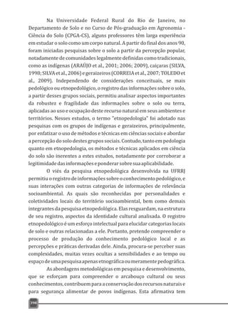 398
Na Universidade Federal Rural do Rio de Janeiro, no
Departamento de Solo e no Curso de Pós-graduação em Agronomia -
Ciência do Solo (CPGA-CS), alguns professores têm larga experiência
em estudar o solo como um corpo natural. A partir do final dos anos 90,
foram iniciadas pesquisas sobre o solo a partir da percepção popular,
notadamente de comunidades legalmente definidas como tradicionais,
como as indígenas (ARAÚJO et al., 2001; 2006; 2009), caiçaras (SILVA,
1998;SILVAetal.,2006)egeraizeiros(CORREIAetal.,2007;TOLEDOet
al., 2009). Independendo de considerações conceituais, se mais
pedológico ou etnopedológico, o registro das informações sobre o solo,
a partir desses grupos sociais, permitiu analisar aspectos importantes
da robustez e fragilidade das informações sobre o solo ou terra,
aplicadas ao uso e ocupação deste recurso natural em seus ambientes e
territórios. Nesses estudos, o termo "etnopedologia" foi adotado nas
pesquisas com os grupos de indígenas e geraizeiros, principalmente,
por enfatizar o uso de métodos e técnicas em ciências sociais e abordar
a percepção do solo destes grupos sociais. Contudo, tanto em pedologia
quanto em etnopedologia, os métodos e técnicas aplicados em ciência
do solo são inerentes a estes estudos, notadamente por corroborar a
legitimidadedasinformaçõeseponderarsobresuaaplicabilidade.
O viés da pesquisa etnopedológica desenvolvida na UFRRJ
permitiu o registro de informações sobre o conhecimento pedológico, e
suas interações com outras categorias de informações de relevância
socioambiental. As quais são reconhecidas por personalidades e
coletividades locais do território socioambiental, bem como demais
integrantes da pesquisa etnopedológica. Elas resguardam, na estrutura
de seu registro, aspectos da identidade cultural analisada. O registro
etnopedológico é um esforço intelectual para elucidar categorias locais
de solo e outras relacionadas a ele. Portanto, pretende compreender o
processo de produção do conhecimento pedológico local e as
percepções e práticas derivadas dele. Ainda, procura-se perceber suas
complexidades, muitas vezes ocultas a sensibilidades e ao tempo ou
espaçodeumapesquisaapenasetnográficaoumeramentepedográfica.
As abordagens metodológicas em pesquisa e desenvolvimento,
que se esforçam para compreender o arcabouço cultural ou seus
conhecimentos,contribuemparaaconservaçãodosrecursosnaturaise
para segurança alimentar de povos indígenas. Esta afirmativa tem
 