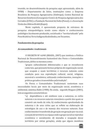 reunido, no desenvolvimento da pesquisa aqui apresentada, além da
UFRRJ – Departamento de Solos, instituições como: a Empresa
Brasileira de Pesquisa Agropecuária (Embrapa), Centro Nacional de
Recursos Genéticos (Cenargen) e Centro de Pesquisa Agropecuária dos
Cerrados (CPAC); a Fundação Nacional do Índio (Funai); e a Associação
UniãodasAldeiasKrahô(Kapej).
Neste capítulo, é apresentada proposta de estrutura de
pesquisa etnopedológica tendo como objeto o conhecimento
pedológico localmente produzido, socializado e “territorializado” pelo
PovoKrahônaTerraIndígenaKraholândia,emTocantins.
Fundamentosdapesquisa
Ascomunidades tradicionais
O DECRETO Nº 6.040 (BRASIL, 2007) que instituiu a Política
Nacional de Desenvolvimento Sustentável dos Povos e Comunidades
Tradicionais,defineosmesmoscomo:
“grupos culturalmente diferenciados e que se reconhecem
como tais, que possuem formas próprias de organização social,
que ocupam e usam territórios e recursos naturais como
condição para sua reprodução cultural, social, religiosa,
ancestral e econômica, utilizando conhecimentos, inovações e
práticasgeradosetransmitidospelatradição”.
Os Povos e Comunidades Tradicionais sustentam suas
necessidades locais por meio da organização social, econômica e
ambiental, sintetiza Balée (1988). Ou ainda, segundo Diegues (2001),
temasseguintescaracterísticas:
"a) dependência e até simbiose com a natureza, os ciclos
naturais e os recursos naturais renováveis a partir dos quais se
constrói um modo de vida; b) conhecimento aprofundado da
natureza e de seus ciclos que se reflete na elaboração de
estratégias de uso e de manejo dos recursos naturais. Esse
conhecimento é transferido de geração em geração por via oral;
c)noçãodeterritórioouespaçoondeogruposocialsereproduz
econômica e socialmente; d) moradia e ocupação desse
território por várias gerações, ainda que alguns membros
399
 
