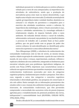 400
individuais possam ter-se deslocado para os centros urbanos e
voltado para a terra de seus antepassados; e) importância das
atividades de subsistência, ainda que a produção de
mercadorias possa estar mais ou menos desenvolvida, o que
implicaumarelaçãocomomercado;f)reduzidaacumulaçãode
capital; g) importância dada à unidade familiar, doméstica ou
comunal e às relações de parentesco o compadrio para o
exercício das atividades econômicas, sociais e culturais; h)
importância das simbologias, mitos e rituais associados à caça,
à pesca e atividades extrativistas; i) a tecnologia utilizada é
relativamente simples, de impacto limitado sobre o meio
ambiente. Há reduzida divisão técnica e social do trabalho,
sobressaindo o artesanal, cujo produtor (e sua família) domina
o processo de trabalho até o produto final; j) fraco poder
político, que em geral reside com os grupos de poder dos
centros urbanos; k) auto-identificação ou identificação pelos
outrosdesepertenceraumaculturadistintadasoutras."
Para Albuquerque (2000), a relevância do conhecimento das
comunidades tradicionais está no fato de serem, ao mesmo tempo,
sujeito e objeto na geração de conhecimento: a partir de suas visões de
mundo, de seus mitos e crenças, experimentam, analisam, refletem e
explicam a dinâmica de seus ambientes, integrando os fenômenos para
encontrar soluções para seus problemas. Agricultores indígenas, de
acordo com Posey (1987), imprimem suas características sociais e
culturaisaosagroecossistemasquemantêmemanejam,construindoos
conhecimentos tradicionais associados por meio de categorias
cognitivas próprias, fundamental para estudos e pesquisas. Tem sido o
caso, segundo o autor, das categorias e conceitos cognitivos
relacionados à diversidade genética, nas pesquisas de conservação in
situ sob cultivo. Outro exemplo são as informações provenientes dos
estudos sobre o uso e manejo dos ambientes tropicais pela agricultura
itinerante, de comunidades tradicionais, que têm permitido
compreender a necessidade dos sucessivos ciclos de pousio (repouso
agrícola) para o restabelecimento do potencial produtivo das terras,
indispensável à sustentabilidade local (OLIVEIRA; COELHO NETO,
1996;SILVA,1996).
Desde a década de 50, as comunidades tradicionais têm os seus
 