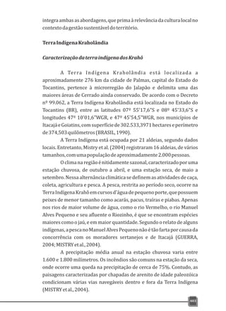 integraambasasabordagens,queprimaàrelevânciadaculturalocalno
contextodagestãosustentáveldoterritório.
TerraIndígenaKraholândia
CaracterizaçãodaterraindígenadosKrahô
A Terra Indígena Kraholândia está localizada a
aproximadamente 276 km da cidade de Palmas, capital do Estado do
Tocantins, pertence à microrregião do Jalapão e delimita uma das
maiores áreas de Cerrado ainda conservado. De acordo com o Decreto
nº 99.062, a Terra Indígena Kraholândia está localizada no Estado do
Tocantins (BR), entre as latitudes 07º 55'17,6"S e 08º 45'33,6"S e
longitudes 47º 10'01,6"WGR, e 47º 45'54,5"WGR, nos municípios de
ItacajáeGoiatins,comsuperfíciede302.533,3971hectareseperímetro
de374,503quilômetros(BRASIL,1990).
A Terra Indígena está ocupada por 21 aldeias, segundo dados
locais. Entretanto, Mistry et al. (2004) registraram 16 aldeias, de vários
tamanhos,comumapopulaçãodeaproximadamente2.000pessoas.
Oclimanaregiãoénitidamentesazonal,caracterizadoporuma
estação chuvosa, de outubro a abril, e uma estação seca, de maio a
setembro. Nessa alternância climática se definem as atividades de caça,
coleta, agricultura e pesca. A pesca, restrita ao período seco, ocorre na
TerraIndígenaKrahôemcursosd'águadepequenoporte,quepossuem
peixes de menor tamanho como acarás, pacus, traíras e piabas. Apenas
nos rios de maior volume de água, como o rio Vermelho, o rio Manuel
Alves Pequeno e seu afluente o Riozinho, é que se encontram espécies
maiores como o jaú, e em maior quantidade. Segundo o relato de alguns
indígenas,apescanoManuelAlvesPequenonãoétãofartaporcausada
concorrência com os moradores sertanejos e de Itacajá (GUERRA,
2004;MISTRYetal.,2004).
A precipitação média anual na estação chuvosa varia entre
1.600 e 1.800 milímetros. Os incêndios são comuns na estação da seca,
onde ocorre uma queda na precipitação de cerca de 75%. Contudo, as
paisagens caracterizadas por chapadas de arenito de idade paleozóica
condicionam várias vias navegáveis dentro e fora da Terra Indígena
(MISTRYetal.,2004).
403
 