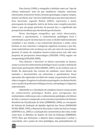 406
Para Geertz (1989), a etnografia é definida como um “tipo de
esforço intelectual”, mais do que estabelecer relações, selecionar
informantes, transcrever textos, levantar genealogias, mapear campos,
manter um diário; mas “um risco elaborado para uma descrição densa”.
Essa descrição, segundo Mattos (2001), representa a maior
preocupação da etnografia: fazê-la da forma mais completa possível,
sobre o que um grupo particular de pessoas faz e o significado das
perspectivasimediatasqueelestêmdoqueelesfazem.
Nesta abordagem etnográfica, que inclui observações,
entrevista e questionários, o conhecimento pedológico local é
corroborado a partir da descrição de como os Krahô tradicionalmente
compõem o seu mundo, a sua cosmovisão (kosmus); e então, como
formam os seus conceitos e categorias cognitivas (corpus); e por fim,
como materializam este arcabouço no solo, por meio de suas práticas
(praxis). O exame do complexo kosmus-corpus-praxis tem sido uma
proposta da perspectiva etnoecológica (TOLEDO, 1992) regular em
etnopedologia(TOLEDO,2000).
Para detectar e descrever os fatores associados ao kosmus,
corpus e praxis do conhecimento pedológico local, é usado o método da
observação participante (VALLADARES, 2007), ou da vivência com os
Krahô. Da observação dos eventos do cotidiano, esses fatores são
anotados e desenvolvidos em entrevistas e questionários. Essas
operações são registradas em diário de campo, em gravações de áudio,
vídeoeimagem.OregistroérealizadoemportuguêsenodialetoKrahô,
com o auxílio de professores bilíngues locais, antropólogos e linguistas
especializados.
Admitindo-se a elucidação do complexo kosmus-corpus-praxis
do conhecimento pedológico Krahô, para averiguação das
similaridades e diferenças com o conhecimento pedológico em Ciência
do Solo, o mesmo é comparado ao da estrutura taxonômica do Sistema
Brasileiro de Classificação de Solos (EMBRAPA, 2006), as concepções
do Sistema de Avaliação da Aptidão Agrícola das Terras (RAMALHO
FILHO; BEEK, 1995), o Manual de Descrição e Coleta de Solo no Campo
(SANTOS et al., 2005) e a avaliação das características dos solos, tendo
como base os Métodos de Análise de Solo da Embrapa (EMBRAPA,
1997). Mais que distinções, o objetivo desta comparação é avaliar a
capacidade, sob o ponto de vista pedológico, dos pedoambientes da
 