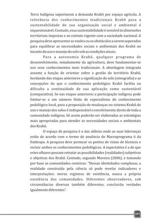 Terra Indígena suportarem a demanda Krahô por espaço agrícola. A
relevância dos conhecimentos tradicionais Krahô para a
sustentabilidade de sua organização social e ambiental é
inquestionável. Contudo, essa sustentabilidade é sensível às dimensões
territoriais impostas e ao contato vigente com a sociedade nacional. A
pesquisadeveapresentarasrazõesouosobstáculosaseremsuperados
para equilibrar as necessidades sociais e ambientais dos Krahô no
tocantedousoemanejodosolosobascondiçõesatuais.
Para a autonomia Krahô, qualquer programa de
desenvolvimento, notadamente da agricultura, deve fundamentar-se
nos seus conhecimentos mais tradicionais. A abordagem integrada
assume a função de orientar sobre a gestão do território Krahô,
herdando das etapas anteriores a significação do solo (etnografia) e as
concepções do que o conhecimento pedológico Krahô facilita ou
dificulta a continuidade de sua aplicação como sustentável
(comparativa). Se nas etapas anteriores a participação indígena pode
limitar-se a um número finito de especialistas do conhecimento
pedológico local, para a proposição de mudanças no sistema Krahô de
uso e manejo dos solos é indispensável o envolvimento direto de toda a
comunidade indígena. Só assim poderão ser elaboradas as estratégias
mais apropriadas para atender as necessidades sociais e ambientais
dosKrahô.
O espaço de pesquisa é o das aldeias onde as suas lideranças
estão de acordo com o termo de anuência do Macroprograma 6 da
Embrapa. A pesquisa deve permear os pontos de vistas de técnicos e
incluir ambos os conhecimentos pedológicos. A expectativa é a de que
estes olhares possam retratar as possibilidades (realidades) subjetivas
e objetivas dos Krahô. Contudo, segundo Moreira (2006), e tomando
por base as comunidades costeiras: “Dessas identidades complexas, a
realidade construída pela ciência só pode revelar indicadores e
interpretações: meros registros de existência, nunca a própria
existência das comunidades. Diferentes observadores, sob
circunstâncias diversas também diferentes, concluirão verdades
igualmentediferentes”.
407
 