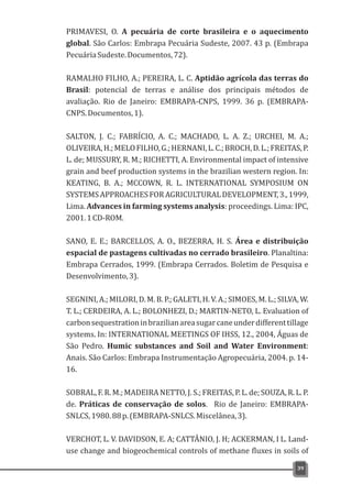 PRIMAVESI, O. A pecuária de corte brasileira e o aquecimento
global. São Carlos: Embrapa Pecuária Sudeste, 2007. 43 p. (Embrapa
PecuáriaSudeste.Documentos,72).
RAMALHO FILHO, A.; PEREIRA, L. C. Aptidão agrícola das terras do
Brasil: potencial de terras e análise dos principais métodos de
avaliação. Rio de Janeiro: EMBRAPA-CNPS, 1999. 36 p. (EMBRAPA-
CNPS.Documentos,1).
SALTON, J. C.; FABRÍCIO, A. C.; MACHADO, L. A. Z.; URCHEI, M. A.;
OLIVEIRA,H.;MELOFILHO,G.;HERNANI,L.C.;BROCH,D.L.;FREITAS,P.
L. de; MUSSURY, R. M.; RICHETTI, A. Environmental impact of intensive
grain and beef production systems in the brazilian western region. In:
KEATING, B. A.; MCCOWN, R. L. INTERNATIONAL SYMPOSIUM ON
SYSTEMSAPPROACHESFORAGRICULTURALDEVELOPMENT,3.,1999,
Lima. Advances in farming systems analysis: proceedings. Lima: IPC,
2001.1CD-ROM.
SANO, E. E.; BARCELLOS, A. O., BEZERRA, H. S. Área e distribuição
espacial de pastagens cultivadas no cerrado brasileiro. Planaltina:
Embrapa Cerrados, 1999. (Embrapa Cerrados. Boletim de Pesquisa e
Desenvolvimento,3).
SEGNINI, A.; MILORI, D. M. B. P.; GALETI, H. V. A.; SIMOES, M. L.; SILVA, W.
T. L.; CERDEIRA, A. L.; BOLONHEZI, D.; MARTIN-NETO, L. Evaluation of
carbonsequestrationinbrazilianareasugarcaneunderdifferenttillage
systems. In: INTERNATIONAL MEETINGS OF IHSS, 12., 2004, Águas de
São Pedro. Humic substances and Soil and Water Environment:
Anais. São Carlos: Embrapa Instrumentação Agropecuária, 2004. p. 14-
16.
SOBRAL, F. R. M.; MADEIRA NETTO, J. S.; FREITAS, P. L. de; SOUZA, R. L. P.
de. Práticas de conservação de solos. Rio de Janeiro: EMBRAPA-
SNLCS,1980.88p.(EMBRAPA-SNLCS.Miscelânea,3).
VERCHOT, L. V. DAVIDSON, E. A; CATTÂNIO, J. H; ACKERMAN, I L. Land-
use change and biogeochemical controls of methane fluxes in soils of
39
 