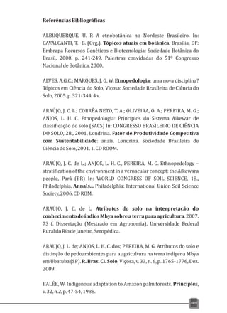ReferênciasBibliográficas
ALBUQUERQUE, U. P. A etnobotânica no Nordeste Brasileiro. In:
CAVALCANTI, T. B. (Org.). Tópicos atuais em botânica. Brasília, DF:
Embrapa Recursos Genéticos e Biotecnologia: Sociedade Botânica do
Brasil, 2000. p. 241-249. Palestras convidadas do 51º Congresso
NacionaldeBotânica.2000.
ALVES, A.G.C.; MARQUES, J. G. W. Etnopedologia: uma nova disciplina?
Tópicos em Ciência do Solo, Viçosa: Sociedade Brasileira de Ciência do
Solo,2005.p.321-344,4v.
ARAÚJO, J. C. L.; CORRÊA NETO, T. A.; OLIVEIRA, O. A.; PEREIRA, M. G.;
ANJOS, L. H. C. Etnopedologia: Princípios do Sistema Aikewar de
classificação do solo (SACS) In: CONGRESSO BRASILEIRO DE CIÊNCIA
DO SOLO, 28., 2001, Londrina. Fator de Produtividade Competitiva
com Sustentabilidade: anais. Londrina. Sociedade Brasileira de
CiênciadoSolo,2001.1.CDROOM.
ARAÚJO, J. C. de L.; ANJOS, L. H. C., PEREIRA, M. G. Ethnopedology –
stratification of the environment in a vernacular concept: the Aikewara
people, Pará (BR) In: WORLD CONGRESS OF SOIL SCIENCE, 18.,
Philadelphia. Annals... Philadelphia: International Union Soil Science
Society,2006.CDROM.
ARAÚJO, J. C. de L. Atributos do solo na interpretação do
conhecimento de índios Mbya sobre a terra para agricultura. 2007.
73 f. Dissertação (Mestrado em Agronomia). Universidade Federal
RuraldoRiodeJaneiro,Seropédica.
ARAUJO, J. L. de; ANJOS, L. H. C. dos; PEREIRA, M. G. Atributos do solo e
distinção de pedoambientes para a agricultura na terra indígena Mbya
em Ubatuba (SP). R. Bras. Ci. Solo, Viçosa, v. 33, n. 6, p. 1765-1776, Dez.
2009.
BALÉE, W. Indigenous adaptation to Amazon palm forests. Principles,
v.32,n.2,p.47-54,1988.
409
 