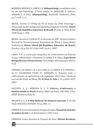 410
BARRERA-BASSOLS, N.; ZINCK, J. A. Etnhopedology: a worldwide view
on the soil knowledge of local people. In: WINKLER, P. A.M.G.A.;
SANDOR, J. A. (Ed.). Ethnopedology. Amsterdã: Geoderma, 2003,
p.171-195.111v.
BRASIL. Decreto nº 99.062 de 07 de março de 1990. Homologa a
demarcaçãodaÁreaIndígenaKraholândia,EstadodoTocantins.Diário
Oficial [da República Federativa do Brasil], Brasília, p. 4653, 8 mar.
1990.Seção1.1990.
BRASIL. Decreto nº 6.040 de 07 de fevereiro de 2007. Institui a Política
Nacional de Desenvolvimento Sustentável dos Povos e Comunidades
Tradicionais. Diário Oficial [da República Federativa do Brasil],
Brasília,n.28,p.316-317,8fev.2007.Seção1.2007.
CARIA, T. H. A construção etnográfica do conhecimento em Ciências
Sociais: reflexividade e fronteiras. In CARIA, T. H. (Org.). Experiência
EtnográficaemCiênciasSociais.PortoAlegre:Afrontamento,2003.p.
9-20.
CORREIA, J. R; ANJOS, L. H. C. dos; LIMA, A. C S.; NEVES, D. P.; TOLEDO, L.
de O.; CALDERANO FILHO, B.; SHINZATO, E. Relações entre o
conhecimento de agricultores e de pedólogos sobre solos: estudo de
caso em Rio Pardo de Minas, MG. R. Bras. Ci. Solo, v. 31, p.1045-1057,
2007.
DIEGUES, A. C.; ARRUDA, R. S. V. Saberes tradicionais e
biodiversidade no Brasil. Brasília: MMA; São Paulo: USP, 2001. 176 p.
(MMA.Biodiversidade,4).
DIEGUES, A. C. S. O Mito Moderno da Natureza Intocada. 3. ed. São
Paulo:HUCITECeNUPAUB, 161p.2001.1v.
EMBRAPA. Centro Nacional de Pesquisa de Solos. Manual de métodos
deanálisedesolo.2.ed.RiodeJaneiro,1997.212p.
EMBRAPA. Centro Nacional de Pesquisa de Solos. Sistema brasileiro
 