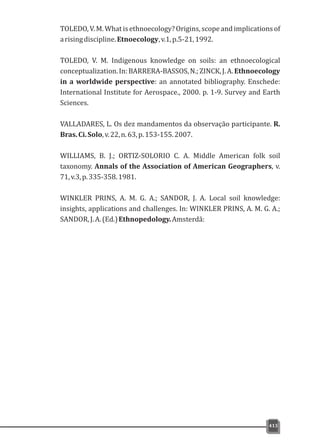 TOLEDO, V. M.What isethnoecology?Origins,scopeand implicationsof
arisingdiscipline.Etnoecology,v.1,p.5-21,1992.
TOLEDO, V. M. Indigenous knowledge on soils: an ethnoecological
conceptualization.In:BARRERA-BASSOS,N.;ZINCK,J.A.Ethnoecology
in a worldwide perspective: an annotated bibliography. Enschede:
International Institute for Aerospace., 2000. p. 1-9. Survey and Earth
Sciences.
VALLADARES, L. Os dez mandamentos da observação participante. R.
Bras.Ci.Solo,v.22,n.63,p.153-155.2007.
WILLIAMS, B. J.; ORTIZ-SOLORIO C. A. Middle American folk soil
taxonomy. Annals of the Association of American Geographers, v.
71,v.3,p.335-358.1981.
WINKLER PRINS, A. M. G. A.; SANDOR, J. A. Local soil knowledge:
insights, applications and challenges. In: WINKLER PRINS, A. M. G. A.;
SANDOR,J.A.(Ed.)Ethnopedology.Amsterdã:
413
 