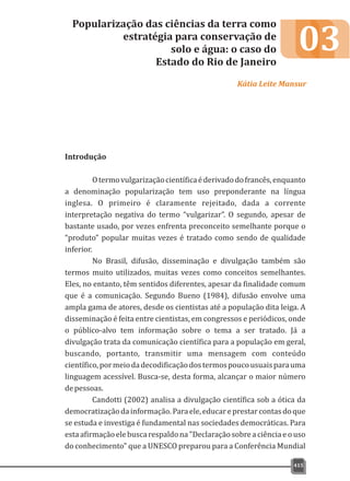 03
Introdução
Otermovulgarizaçãocientíficaéderivadodofrancês,enquanto
a denominação popularização tem uso preponderante na língua
inglesa. O primeiro é claramente rejeitado, dada a corrente
interpretação negativa do termo “vulgarizar”. O segundo, apesar de
bastante usado, por vezes enfrenta preconceito semelhante porque o
“produto” popular muitas vezes é tratado como sendo de qualidade
inferior.
No Brasil, difusão, disseminação e divulgação também são
termos muito utilizados, muitas vezes como conceitos semelhantes.
Eles, no entanto, têm sentidos diferentes, apesar da finalidade comum
que é a comunicação. Segundo Bueno (1984), difusão envolve uma
ampla gama de atores, desde os cientistas até a população dita leiga. A
disseminação é feita entre cientistas, em congressos e periódicos, onde
o público-alvo tem informação sobre o tema a ser tratado. Já a
divulgação trata da comunicação científica para a população em geral,
buscando, portanto, transmitir uma mensagem com conteúdo
científico,pormeiodadecodificaçãodostermospoucousuaisparauma
linguagem acessível. Busca-se, desta forma, alcançar o maior número
depessoas.
Candotti (2002) analisa a divulgação científica sob a ótica da
democratizaçãodainformação.Paraele,educareprestarcontasdoque
se estuda e investiga é fundamental nas sociedades democráticas. Para
estaafirmaçãoelebuscarespaldona"Declaraçãosobreaciênciaeouso
do conhecimento" que a UNESCO preparou para a Conferência Mundial
Popularização das ciências da terra como
estratégia para conservação de
solo e água: o caso do
Estado do Rio de Janeiro
Kátia Leite Mansur
415
 