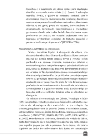 Científica e o surgimento de vários editais para divulgação
científica e extensão universitária. [...] Quanto à educação
científica formal, o quadro se apresenta sombrio, com o
desempenho em geral muito baixo dos estudantes brasileiros
nos assuntos que envolvem ciências e matemáticas. O ensino de
ciências é, em geral, pobre de recursos, desestimulante e
desatualizado. Curiosidade, experimentação e criatividade
geralmente não são valorizadas. Ao lado da carência enorme de
professores de ciências, em especial professores com boa
formação, predominam condições de trabalho precárias e
poucoestímuloaoaperfeiçoamento”(MOREIRA,2006).
Massaranietal.(2002)sãodaopiniãoque:
"Muitas iniciativas ligadas à divulgação da ciência têm
despontadonoBrasilnasúltimasduasdécadas.Novoscentrose
museus de ciência foram criados, livros e revistas foram
publicados em número crescente, conferências públicas e
eventos divulgativos se espalharam pelas principais cidades do
país, temas da biotecnologia moderna galvanizaram interesse
em jornais e na TV... Apesar desse esforço, estamos ainda longe
de uma divulgação científica de qualidade e que atinja amplos
setores da população brasileira; um caminho longo e tortuoso
ainda está por ser percorrido. Do ponto de vista da formação de
profissionais na área de comunicação em ciência, as iniciativas
são incipientes e o quadro se mostra ainda bastante frágil do
lado das análises e reflexões teóricas sobre as atividades de
divulgação.
Os métodos de comunicação em Ciência, Tecnologia e Saúde
(CTS) também têm evoluído grandemente. São muitos os trabalhos que
tratam da abordagem dos conteúdos e da relação do
cientista/pesquisador com as pessoas. Quanto a este último aspecto,
vale ressaltar as pesquisas acerca dos modelos de comunicação pública
em ciências (LEWENSTEIN; BROSSARD, 2005; NAVAS, 2008; NAVAS et
al., 2007). O modelo mais tradicional, denominado Modelo de Déficit,
parte do pressuposto que o cientista precisa aportar seu conhecimento
para aqueles grupos que não o possuem. Desta forma, ele estaria
suprindo um déficit de conhecimento. Esta forma de comunicação
417
 