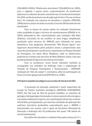(TALARICO, 2004) e "Minha terra, meu futuro" (TALARICO et al., 2005),
para a segunda e quarta séries, respectivamente. Os professores
aplicaramoscadernosduranteoanoletivonas12escolasdomunicípio.
Em 2004, ao fim do primeiro ano de aplicação do livro "Se esse rio fosse
meu" foi realizado um concurso de desenhos e redações (FREITAS,
2004)entre os alunos de todas as escolas.Cerca de 200desenhosforam
produzidos.
Para os alunos do ensino médio, foi realizado treinamento
sobre qualidade da água e técnicas de monitoramento (PRADO et al.,
2005) utilizando-se kits comercializados pela Fundação SOS Mata
Atlântica, acrescidos de um medidor de nível d'água simplificado,
produzido pelos técnicos do DRM-RJ, para utilização em poços
domésticos. Este programa, denominado "SOS Nossas Águas" teve
logomarca desenvolvida pelos próprios alunos e proporcionou uma
visita dos participantes e professores responsáveis ao Parque Estadual
do Desengano, em Santa Maria Madalena, onde os adolescentes
puderam ter contato com uma área de Mata Atlântica nativa, com uma
grandeproduçãodeáguaemnascentespreservadas.
Com os produtores rurais foram utilizados métodos já
consagrados nos trabalhos da Embrapa como a implantação de
Unidade de Pesquisa Participativa e Demonstrativa - UPEPADE,
realização de "dias de campo" e seminários, além de participação em
feiraseeventosagropecuários(CAPECHEetal.,2006).
OProjetoCaminhosGeológicosnasescolasdeSãoJosédeUbá
A promoção da educação ambiental é parte importante do
escopo do Projeto Caminhos Geológicos (MANSUR; NASCIMENTO,
2007). Em São José de Ubá foi possível trabalhar os conceitos de
geologiaehidrogeologiarelacionadosàconservaçãodosoloedaáguae
à proteção ambiental em geral, com a participação direta das crianças.
Isto foi feito, principalmente, por meio dos resultados da aplicação dos
cadernos interativos produzidos especialmente para a BHRSD e
disseminados nas escolas, com o apoio da Secretaria Municipal de
Educação e dedicação dos 45 professores dos quase 700 alunos do
ensinofundamental.
Da análise dos desenhos e redações feitos pelos alunos de 1ª a
421
 