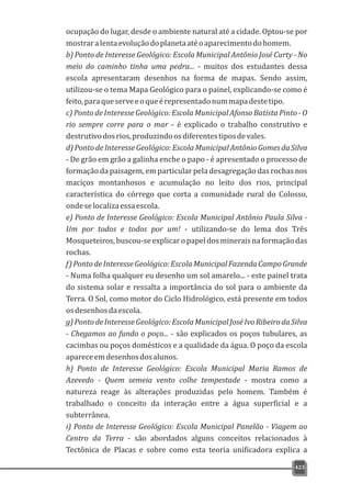ocupação do lugar, desde o ambiente natural até a cidade. Optou-se por
mostraralentaevoluçãodoplanetaatéoaparecimentodohomem.
b) Ponto de Interesse Geológico: Escola Municipal Antônio José Curty - No
meio do caminho tinha uma pedra... - muitos dos estudantes dessa
escola apresentaram desenhos na forma de mapas. Sendo assim,
utilizou-se o tema Mapa Geológico para o painel, explicando-se como é
feito,paraqueserveeoqueérepresentadonummapadestetipo.
c) Ponto de Interesse Geológico: Escola Municipal Afonso Batista Pinto - O
rio sempre corre para o mar - é explicado o trabalho construtivo e
destrutivodosrios,produzindoosdiferentestiposdevales.
d) Ponto de Interesse Geológico: EscolaMunicipal Antônio Gomes da Silva
- De grão em grão a galinha enche o papo - é apresentado o processo de
formação da paisagem, em particular pela desagregação das rochas nos
maciços montanhosos e acumulação no leito dos rios, principal
característica do córrego que corta a comunidade rural do Colosso,
ondeselocalizaessaescola.
e) Ponto de Interesse Geológico: Escola Municipal Antônio Paula Silva -
Um por todos e todos por um! - utilizando-se do lema dos Três
Mosqueteiros,buscou-seexplicaropapeldosmineraisnaformaçãodas
rochas.
f)PontodeInteresseGeológico:EscolaMunicipalFazendaCampoGrande
- Numa folha qualquer eu desenho um sol amarelo... - este painel trata
do sistema solar e ressalta a importância do sol para o ambiente da
Terra. O Sol, como motor do Ciclo Hidrológico, está presente em todos
osdesenhosdaescola.
g)PontodeInteresseGeológico:EscolaMunicipalJoséIvoRibeirodaSilva
- Chegamos ao fundo o poço... - são explicados os poços tubulares, as
cacimbas ou poços domésticos e a qualidade da água. O poço da escola
apareceemdesenhosdosalunos.
h) Ponto de Interesse Geológico: Escola Municipal Maria Ramos de
Azevedo - Quem semeia vento colhe tempestade - mostra como a
natureza reage às alterações produzidas pelo homem. Também é
trabalhado o conceito da interação entre a água superficial e a
subterrânea.
i) Ponto de Interesse Geológico: Escola Municipal Panelão - Viagem ao
Centro da Terra - são abordados alguns conceitos relacionados à
Tectônica de Placas e sobre como esta teoria unificadora explica a
423
 