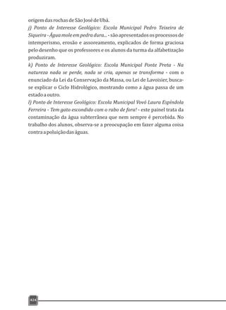 424
origemdasrochasdeSãoJosédeUbá.
j) Ponto de Interesse Geológico: Escola Municipal Pedro Teixeira de
Siqueira-Águamoleempedradura...-sãoapresentadososprocessosde
intemperismo, erosão e assoreamento, explicados de forma graciosa
pelo desenho que os professores e os alunos da turma da alfabetização
produziram.
k) Ponto de Interesse Geológico: Escola Municipal Ponte Preta - Na
natureza nada se perde, nada se cria, apenas se transforma - com o
enunciado da Lei da Conservação da Massa, ou Lei de Lavoisier, busca-
se explicar o Ciclo Hidrológico, mostrando como a água passa de um
estadoaoutro.
l) Ponto de Interesse Geológico: Escola Municipal Vovó Laura Espíndola
Ferreira - Tem gato escondido com o rabo de fora! - este painel trata da
contaminação da água subterrânea que nem sempre é percebida. No
trabalho dos alunos, observa-se a preocupação em fazer alguma coisa
contraapoluiçãodaságuas.
 