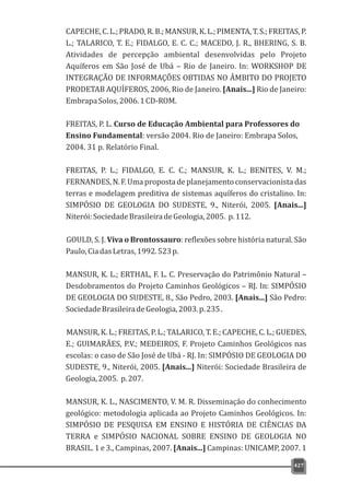 CAPECHE,C.L.;PRADO,R.B.;MANSUR,K.L.;PIMENTA,T.S.;FREITAS,P.
L.; TALARICO, T. E.; FIDALGO, E. C. C.; MACEDO, J. R., BHERING, S. B.
Atividades de percepção ambiental desenvolvidas pelo Projeto
Aquíferos em São José de Ubá – Rio de Janeiro. In: WORKSHOP DE
INTEGRAÇÃO DE INFORMAÇÕES OBTIDAS NO ÂMBITO DO PROJETO
PRODETAB AQUÍFEROS, 2006, Rio de Janeiro. [Anais...] Rio de Janeiro:
EmbrapaSolos,2006.1CD-ROM.
FREITAS, P. L. Curso de Educação Ambiental para Professores do
Ensino Fundamental: versão 2004. Rio de Janeiro: Embrapa Solos,
2004. 31 p. Relatório Final.
FREITAS, P. L.; FIDALGO, E. C. C.; MANSUR, K. L.; BENITES, V. M.;
FERNANDES, N. F. Uma proposta de planejamento conservacionista das
terras e modelagem preditiva de sistemas aquíferos do cristalino. In:
SIMPÓSIO DE GEOLOGIA DO SUDESTE, 9., Niterói, 2005. [Anais...]
Niterói:SociedadeBrasileiradeGeologia,2005. p.112.
GOULD, S. J. Viva o Brontossauro: reflexões sobre história natural. São
Paulo,CiadasLetras,1992.523p.
MANSUR, K. L.; ERTHAL, F. L. C. Preservação do Patrimônio Natural –
Desdobramentos do Projeto Caminhos Geológicos – RJ. In: SIMPÓSIO
DE GEOLOGIA DO SUDESTE, 8., São Pedro, 2003. [Anais...] São Pedro:
SociedadeBrasileiradeGeologia,2003.p.235.
MANSUR, K. L.; FREITAS, P. L.; TALARICO, T. E.; CAPECHE, C. L.; GUEDES,
E.; GUIMARÃES, P.V.; MEDEIROS, F. Projeto Caminhos Geológicos nas
escolas: o caso de São José de Ubá - RJ. In: SIMPÓSIO DE GEOLOGIA DO
SUDESTE, 9., Niterói, 2005. [Anais...] Niterói: Sociedade Brasileira de
Geologia,2005. p.207.
MANSUR, K. L., NASCIMENTO, V. M. R. Disseminação do conhecimento
geológico: metodologia aplicada ao Projeto Caminhos Geológicos. In:
SIMPÓSIO DE PESQUISA EM ENSINO E HISTÓRIA DE CIÊNCIAS DA
TERRA e SIMPÓSIO NACIONAL SOBRE ENSINO DE GEOLOGIA NO
BRASIL. 1 e 3., Campinas, 2007. [Anais...] Campinas: UNICAMP, 2007. 1
427
 