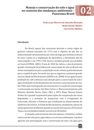 02
Introdução
No Brasil, apesar dos sucessivos decretos e cartas régias do
governo colonial iniciadas em 1713 com o objetivo de pôr fim ao
indiscriminado desmatamento por meio do fogo que facilitava a busca
de ouro e prata ou a implatação da agricultura, a devastação não foi
interrompida e, em 1791-1792, houve a lendária grande seca da Bahia
ao Ceará (CUNHA, 2001). O ano de 1824 foi, talvez, o ano da primeira
grande constatação de problema de conservação do solo no Brasil com
sérias consequências para a população rural e urbana, particularmente
para a capital do país. Foi neste ano que se registrou a primeira grande
seca na cidade do Rio de Janeiro (SILVA et al., 2008). O uso agrícola para
produção de café continuou sem atenção para a conservação do solo e
água resultando em deslizamentos de encostas e assoreamento de rios.
Em1844,apósoutragrandesecainciciaram-seasaçõesdeconservação
e restauração nas bacias dos Rios Carioca e Maracanã propostas pelo
Ministro Almeida Torres. Entre 1861 e 1873, Major Manuel Gomes
Archer foi o grande responsável pelas ações de recuperação das áreas
degradadas e a proteção de mananciais com a revegetação do
Corcovado, Silvestre e Paineiras que resultaram no abastecimento de
chafarizes da Carioca. A cidade do Rio de Janeiro, atualmente, apesar de
ainda apresentar problemas quanto ao uso do solo, possui a Floresta da
2
Tijuca,ricaembiodiversidadecomcercade30milkm .
A situação anteriormente descrita destaca o histórico conflito
entreousodosoloparaaagriculturaeosserviçosambientais.Aprática
agrícola sem preocupação com a conservação do solo e da água gera
Manejo e conservação do solo e água
no contexto das mudanças ambientais –
Panorama Brasil
Pedro Luiz Oliveira de Almeida Machado
Beáta Emoke Madari
Luiz Carlos Balbino
41
 