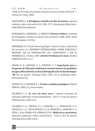 428
C D - R O M . D i s p o n í v e l e m :
<http://www.ige.unicamp.br/simposioensino/artigos/025.pdf >.
Acessoem:10jun.2008.
MASSARANI, L. A divulgação científica no Rio de Janeiro: algumas
reflexões sobre a década de 20. 1998. 177 f. Dissertação (Mestrado) -
UFRJ-IBICT,RiodeJaneiro.
MASSARANI, L.; MOREIRA, I. C.; BRITO, F. Ciência e Público: caminhos
da divulgação científica no Brasil. Rio de Janeiro: UFRJ, 2002. (Série
TerraIncógnita,1).232p.
MONDÉJAR, F. G. El patrimonio geológico: cultura social y ordenación
del territorio. In: CONGRESO INTERNACIONAL SOBRE GEOLOGIA Y
MINERIA EM LA ORDENACIÓN DEL TERRITORIO Y EM EL
DESAROLLO.1., Utrillas, 2007. Librillo Preliminar de Actas. Utrillas:
SEDPGYM.2007.p.6-7.
PRADO, R. B.; CAPECHE, C. L.; PIMENTA, T. S. Capacitação para o
Programa de Educação Ambiental: monitoramento da qualidade
daáguautilizandokits,nabaciahidrográficadorioSãoDomingos
–RJ. Rio de Janeiro: Embrapa Solos, 2005. 44. p. (Embrapa Solos.
Documentos,74).
SCHMITT, R. S., MANSUR, K. L. Projeto caminhos geológicos. Niterói:
DRM-RJ, 2000.11p.Textoinédito.
TALARICO, T. E. Se esse rio fosse meu...: caderno interativo de
educação ambiental: ensino fundamental - ciclo I e II. Rio de Janeiro:
EmbrapaSolos,2004.52p.
TALARICO, T. E.; FREITAS, P. L.; CAPECHE, C. L.; MANZATTO, C. V.;
FIDALGO, E. C. C.; SILVA JUNIOR, G. C. da; MENEZES, J.; MANSUR, K. L.;
SILVA, L. P. da; PRADO, R. B.; FERRAZ, R. P. D. Minha terra, meu futuro:
educação ambiental: ensino fundamental - Ciclo II. Rio de Janeiro:
EmbrapaSolos,2005.104p.
 