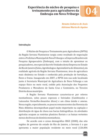 04
Introdução
O Núcleo de Pesquisa e Treinamento para Agricultores (NPTA)
da Região Serrana Fluminense surgiu como resultado de negociação
entreaPrefeituraMunicipaldeNovaFriburgoeaEmpresaBrasileirade
Pesquisa Agropecuária (Embrapa), com o intuito de aproximar os
pesquisadores, em especial das três Unidades desta Empresa no Estado
doRiodeJaneiro(Solos,AgrobiologiaeAgroindústriadeAlimentos),da
realidade agrícola da Região Serrana Fluminense, área de agricultura
mais dinâmica no Estado e conhecida pela produção de hortaliças,
flores e frutas. Inaugurado em 2007, o NPTA tem sua sede localizada
junto à Secretaria Municipal de Agricultura de Nova Friburgo e um
espaço físico no meio rural, cedido pela Associação dos Pequenos
Produtores e Moradores de Santa Cruz e Centenário, no Terceiro
Distritodessemunicípio.
A Região Serrana Fluminense caracteriza-se por relevos
montanhosos, solos pouco espessos e lixiviados (Cambissolos e
Latossolos Vermelho-Amarelos álicos) e um clima úmido e ameno.
Nessa região, especialmente, os poucos remanescentes das florestas da
Mata Atlântica desempenham papel muito importante na captação e
distribuição de água de chuva nas bacias hidrográficas. As atividades
agrícolas ocupam as restritas planícies fluviais e as baixas vertentes
menosdeclivosasdodomíniomontanhoso.
De acordo com o censo demográfico IBGE (2000), das oito
regiões de governo do estado do Rio de Janeiro, a Serrana é a que
apresenta a maior população residente no meio rural (126.806
Experiência do núcleo de pesquisa e
treinamento para agricultores da
Embrapa em Nova Friburgo
Renato Linhares de Assis
Adriana Maria de Aquino
431
 
