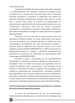 436
1989;LACKI,1995).
Segundo Assis (2002), nos marcos dessa concepção, a pesquisa
e o desenvolvimento dos modernos sistemas de produção foram
orientados para a incorporação de pacotes, tidos como de aplicação
universal, destinados a maximizar o rendimento dos cultivos em
situações ecológicas profundamente distintas. Além disto, de acordo
com o mesmo autor, apesar do processo de modernização ter
proporcionado a agricultura brasileira um grande dinamismo nos seus
componentes estruturais, este teve um caráter excludente,
aumentando a concentração de riquezas e disparidades regionais no
país,alémdedesequilíbriosecológicosecomprometimentodosganhos
deprodutividade.
Percebe-se cada vez mais que os conhecimentos inatos dos
agricultores familiares podem ser muito importantes para apontar
maneiras de melhorar seus sistemas agrícolas, na medida que estes
conhecimentos possibilitaram que eles sobrevivessem gerações e
gerações, além de refletirem uma interação estreita com o meio
ambiente no qual trabalham (FRIEDRICH et al., 1995), no que, torna-se
fundamental revalorizar e integrar a capacidade investigativa dos
agricultores nos processos de construção de conhecimentos sobre
manejoagrícola(PETERSEN,2001).
Percebe-se assim, a necessidade de um aprofundamento
metodológico na questão da pesquisa e difusão de conhecimentos e
tecnologias, tanto no sentido de pesquisa para agricultor, como no
sentido do agricultor para o pesquisador, e uma avaliação real da
eficiência e efetividade da adoção e adaptação das tecnologias, como
também na apropriação dos conhecimentos e princípios científicos
pelos agricultores. Por outro lado, também é necessária a avaliação das
alternativas conhecidas e utilizadas pelos agricultores, as quais apesar
de nem sempre serem cientificamente reconhecidas podem ser mais
adequadasàrealidadedosagricultoresqueserãooalvodestetrabalho.
O núcleo de pesquisa e treinamento para agricultores e a inclusão
deumnovotemanaagendadepesquisa
A partir do entendimento de que as metodologias
tradicionalmente utilizadas para a transferência de tecnologias não
 