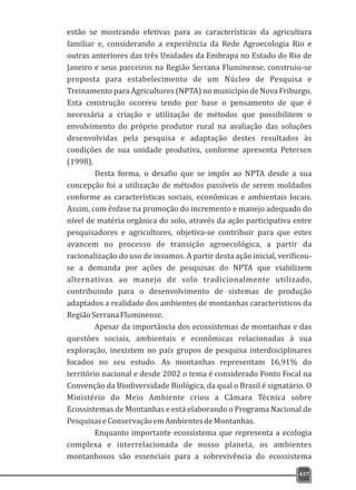 estão se mostrando efetivas para as características da agricultura
familiar e, considerando a experiência da Rede Agroecologia Rio e
outras anteriores das três Unidades da Embrapa no Estado do Rio de
Janeiro e seus parceiros na Região Serrana Fluminense, construiu-se
proposta para estabelecimento de um Núcleo de Pesquisa e
Treinamento para Agricultores (NPTA) no município de Nova Friburgo.
Esta construção ocorreu tendo por base o pensamento de que é
necessária a criação e utilização de métodos que possibilitem o
envolvimento do próprio produtor rural na avaliação das soluções
desenvolvidas pela pesquisa e adaptação destes resultados às
condições de sua unidade produtiva, conforme apresenta Petersen
(1998).
Desta forma, o desafio que se impôs ao NPTA desde a sua
concepção foi a utilização de métodos passíveis de serem moldados
conforme as características sociais, econômicas e ambientais locais.
Assim, com ênfase na promoção do incremento e manejo adequado do
nível de matéria orgânica do solo, através da ação participativa entre
pesquisadores e agricultores, objetiva-se contribuir para que estes
avancem no processo de transição agroecológica, a partir da
racionalização do uso de insumos. A partir desta ação inicial, verificou-
se a demanda por ações de pesquisas do NPTA que viabilizem
alternativas ao manejo de solo tradicionalmente utilizado,
contribuindo para o desenvolvimento de sistemas de produção
adaptados a realidade dos ambientes de montanhas característicos da
RegiãoSerranaFluminense.
Apesar da importância dos ecossistemas de montanhas e das
questões sociais, ambientais e econômicas relacionadas à sua
exploração, inexistem no país grupos de pesquisa interdisciplinares
focados no seu estudo. As montanhas representam 16,91% do
território nacional e desde 2002 o tema é considerado Ponto Focal na
Convenção da Biodiversidade Biológica, da qual o Brasil é signatário. O
Ministério do Meio Ambiente criou a Câmara Técnica sobre
Ecossistemas de Montanhas e está elaborando o Programa Nacional de
PesquisaseConservaçãoemAmbientesdeMontanhas.
Enquanto importante ecossistema que representa a ecologia
complexa e interrelacionada de nosso planeta, os ambientes
montanhosos são essenciais para a sobrevivência do ecossistema
437
 